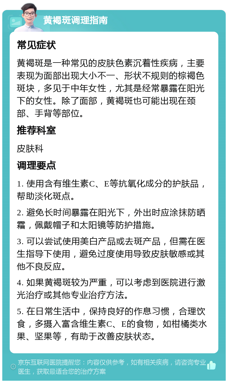 黄褐斑调理指南 常见症状 黄褐斑是一种常见的皮肤色素沉着性疾病，主要表现为面部出现大小不一、形状不规则的棕褐色斑块，多见于中年女性，尤其是经常暴露在阳光下的女性。除了面部，黄褐斑也可能出现在颈部、手背等部位。 推荐科室 皮肤科 调理要点 1. 使用含有维生素C、E等抗氧化成分的护肤品，帮助淡化斑点。 2. 避免长时间暴露在阳光下，外出时应涂抹防晒霜，佩戴帽子和太阳镜等防护措施。 3. 可以尝试使用美白产品或去斑产品，但需在医生指导下使用，避免过度使用导致皮肤敏感或其他不良反应。 4. 如果黄褐斑较为严重，可以考虑到医院进行激光治疗或其他专业治疗方法。 5. 在日常生活中，保持良好的作息习惯，合理饮食，多摄入富含维生素C、E的食物，如柑橘类水果、坚果等，有助于改善皮肤状态。