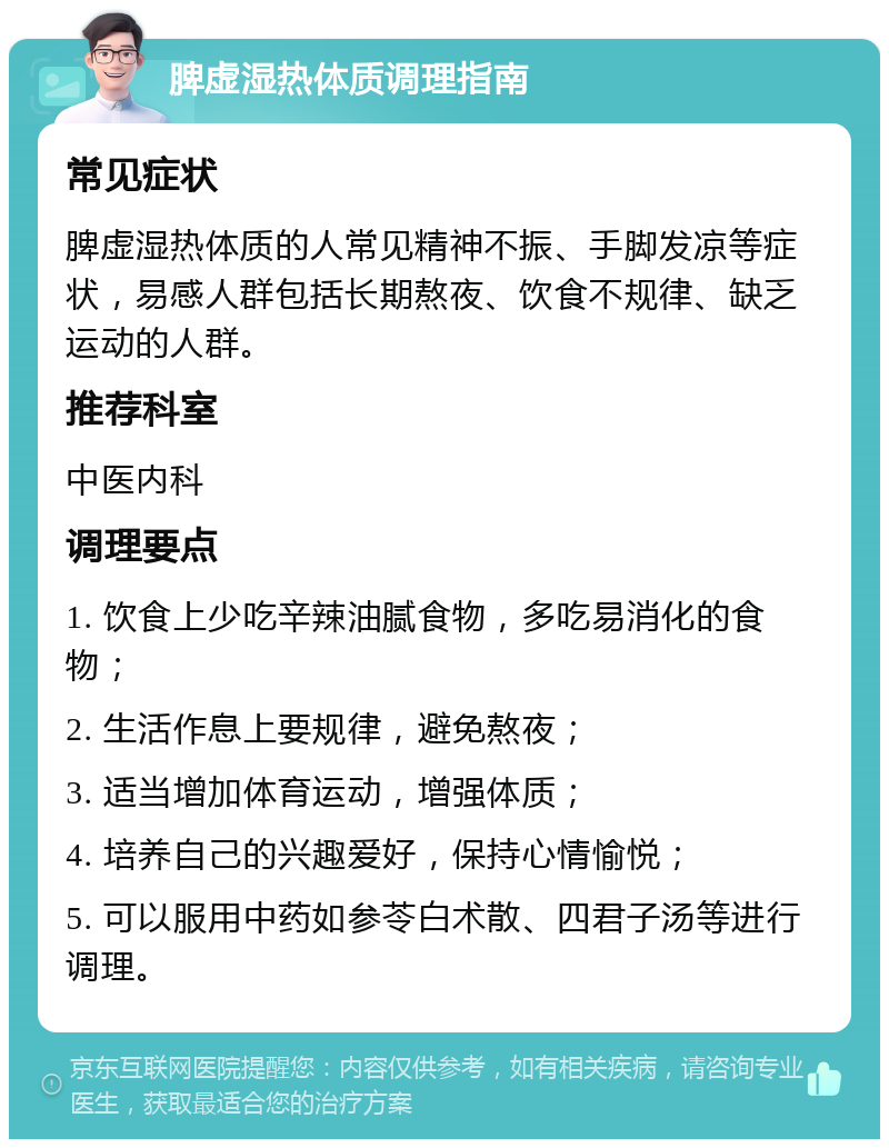 脾虚湿热体质调理指南 常见症状 脾虚湿热体质的人常见精神不振、手脚发凉等症状，易感人群包括长期熬夜、饮食不规律、缺乏运动的人群。 推荐科室 中医内科 调理要点 1. 饮食上少吃辛辣油腻食物，多吃易消化的食物； 2. 生活作息上要规律，避免熬夜； 3. 适当增加体育运动，增强体质； 4. 培养自己的兴趣爱好，保持心情愉悦； 5. 可以服用中药如参苓白术散、四君子汤等进行调理。