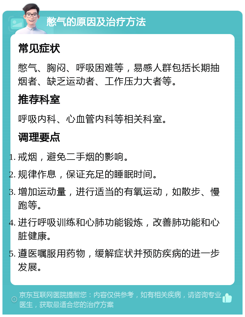 憋气的原因及治疗方法 常见症状 憋气、胸闷、呼吸困难等，易感人群包括长期抽烟者、缺乏运动者、工作压力大者等。 推荐科室 呼吸内科、心血管内科等相关科室。 调理要点 戒烟，避免二手烟的影响。 规律作息，保证充足的睡眠时间。 增加运动量，进行适当的有氧运动，如散步、慢跑等。 进行呼吸训练和心肺功能锻炼，改善肺功能和心脏健康。 遵医嘱服用药物，缓解症状并预防疾病的进一步发展。