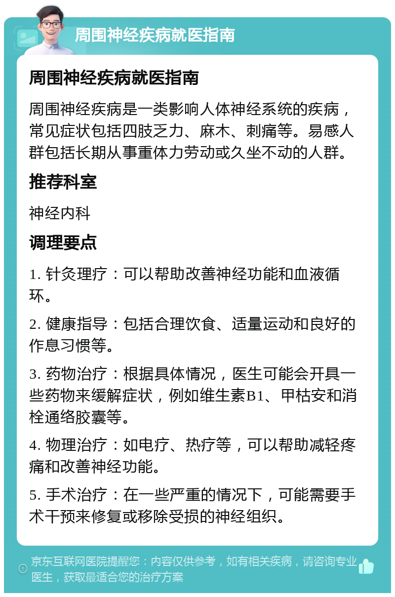 周围神经疾病就医指南 周围神经疾病就医指南 周围神经疾病是一类影响人体神经系统的疾病，常见症状包括四肢乏力、麻木、刺痛等。易感人群包括长期从事重体力劳动或久坐不动的人群。 推荐科室 神经内科 调理要点 1. 针灸理疗：可以帮助改善神经功能和血液循环。 2. 健康指导：包括合理饮食、适量运动和良好的作息习惯等。 3. 药物治疗：根据具体情况，医生可能会开具一些药物来缓解症状，例如维生素B1、甲枯安和消栓通络胶囊等。 4. 物理治疗：如电疗、热疗等，可以帮助减轻疼痛和改善神经功能。 5. 手术治疗：在一些严重的情况下，可能需要手术干预来修复或移除受损的神经组织。