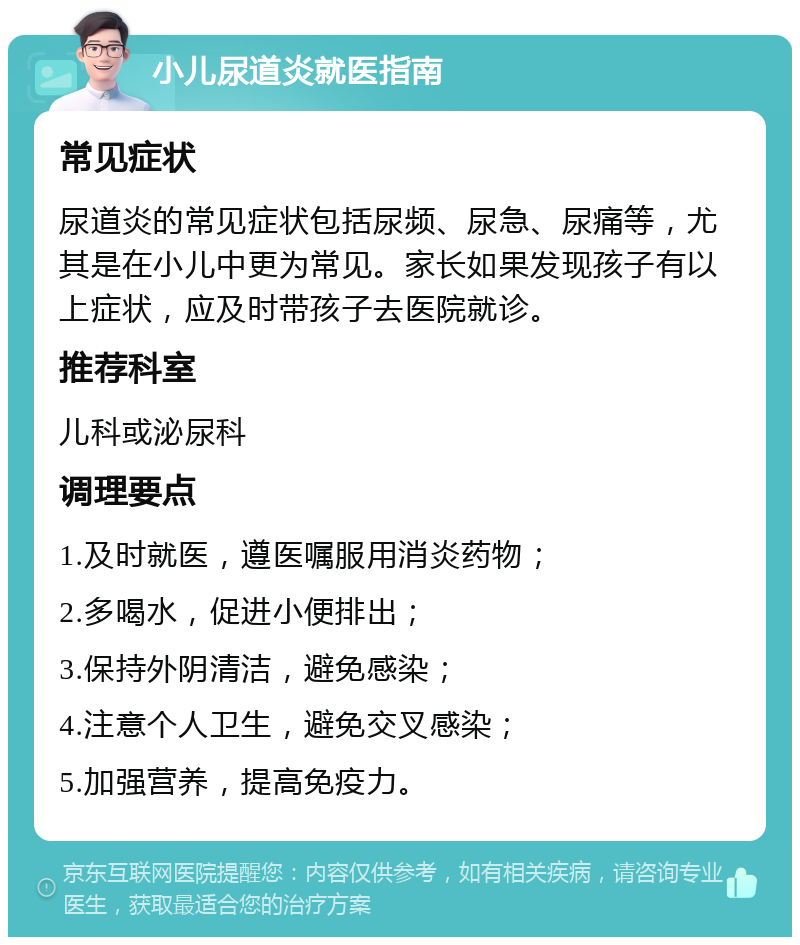 小儿尿道炎就医指南 常见症状 尿道炎的常见症状包括尿频、尿急、尿痛等，尤其是在小儿中更为常见。家长如果发现孩子有以上症状，应及时带孩子去医院就诊。 推荐科室 儿科或泌尿科 调理要点 1.及时就医，遵医嘱服用消炎药物； 2.多喝水，促进小便排出； 3.保持外阴清洁，避免感染； 4.注意个人卫生，避免交叉感染； 5.加强营养，提高免疫力。