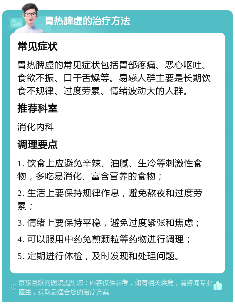 胃热脾虚的治疗方法 常见症状 胃热脾虚的常见症状包括胃部疼痛、恶心呕吐、食欲不振、口干舌燥等。易感人群主要是长期饮食不规律、过度劳累、情绪波动大的人群。 推荐科室 消化内科 调理要点 1. 饮食上应避免辛辣、油腻、生冷等刺激性食物，多吃易消化、富含营养的食物； 2. 生活上要保持规律作息，避免熬夜和过度劳累； 3. 情绪上要保持平稳，避免过度紧张和焦虑； 4. 可以服用中药免煎颗粒等药物进行调理； 5. 定期进行体检，及时发现和处理问题。