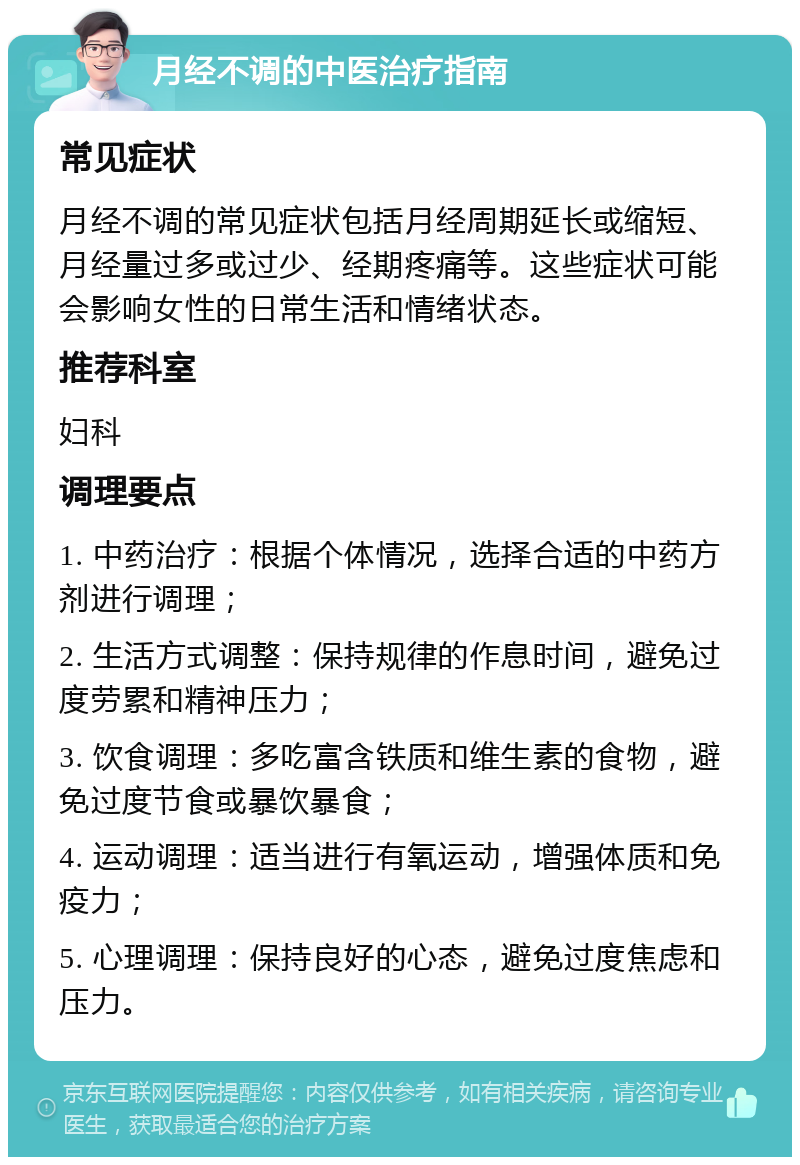 月经不调的中医治疗指南 常见症状 月经不调的常见症状包括月经周期延长或缩短、月经量过多或过少、经期疼痛等。这些症状可能会影响女性的日常生活和情绪状态。 推荐科室 妇科 调理要点 1. 中药治疗：根据个体情况，选择合适的中药方剂进行调理； 2. 生活方式调整：保持规律的作息时间，避免过度劳累和精神压力； 3. 饮食调理：多吃富含铁质和维生素的食物，避免过度节食或暴饮暴食； 4. 运动调理：适当进行有氧运动，增强体质和免疫力； 5. 心理调理：保持良好的心态，避免过度焦虑和压力。