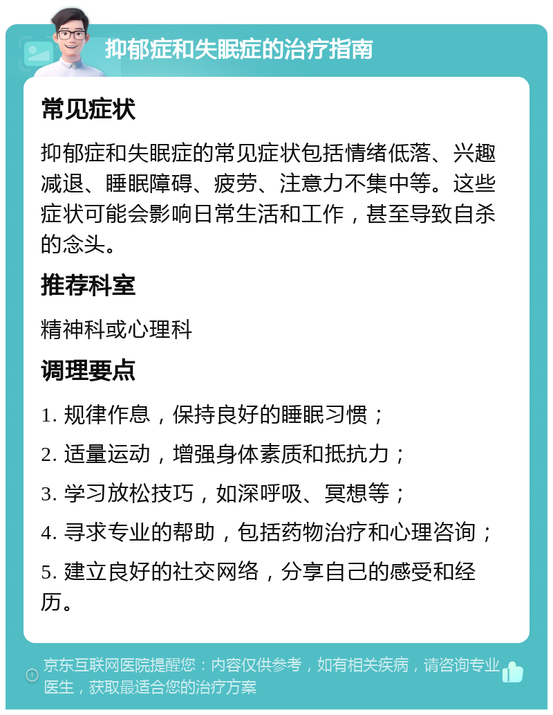 抑郁症和失眠症的治疗指南 常见症状 抑郁症和失眠症的常见症状包括情绪低落、兴趣减退、睡眠障碍、疲劳、注意力不集中等。这些症状可能会影响日常生活和工作，甚至导致自杀的念头。 推荐科室 精神科或心理科 调理要点 1. 规律作息，保持良好的睡眠习惯； 2. 适量运动，增强身体素质和抵抗力； 3. 学习放松技巧，如深呼吸、冥想等； 4. 寻求专业的帮助，包括药物治疗和心理咨询； 5. 建立良好的社交网络，分享自己的感受和经历。