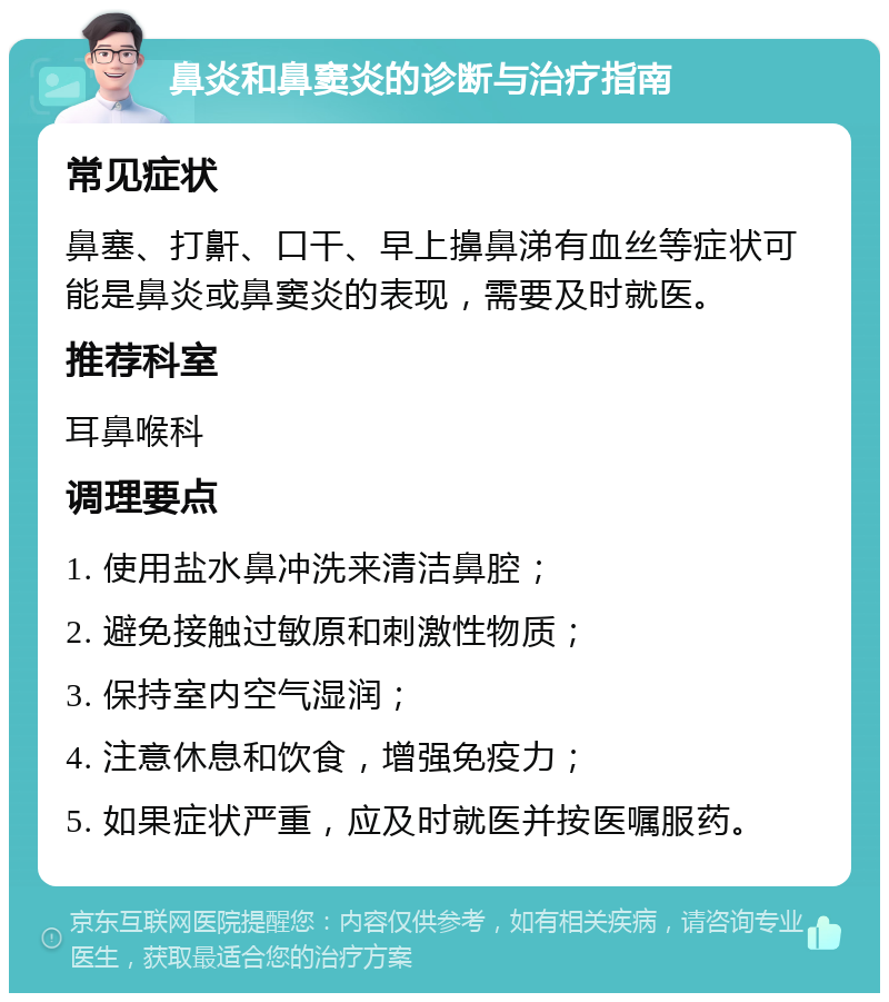 鼻炎和鼻窦炎的诊断与治疗指南 常见症状 鼻塞、打鼾、口干、早上擤鼻涕有血丝等症状可能是鼻炎或鼻窦炎的表现，需要及时就医。 推荐科室 耳鼻喉科 调理要点 1. 使用盐水鼻冲洗来清洁鼻腔； 2. 避免接触过敏原和刺激性物质； 3. 保持室内空气湿润； 4. 注意休息和饮食，增强免疫力； 5. 如果症状严重，应及时就医并按医嘱服药。