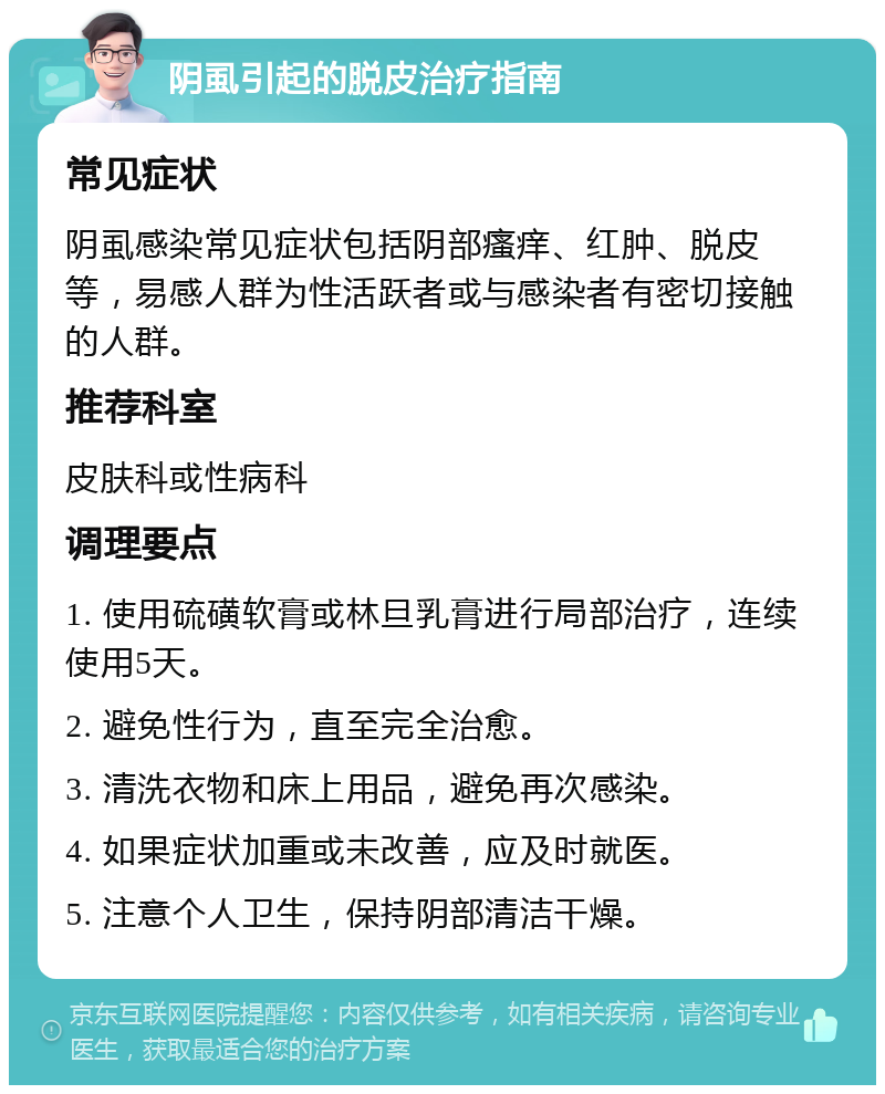 阴虱引起的脱皮治疗指南 常见症状 阴虱感染常见症状包括阴部瘙痒、红肿、脱皮等，易感人群为性活跃者或与感染者有密切接触的人群。 推荐科室 皮肤科或性病科 调理要点 1. 使用硫磺软膏或林旦乳膏进行局部治疗，连续使用5天。 2. 避免性行为，直至完全治愈。 3. 清洗衣物和床上用品，避免再次感染。 4. 如果症状加重或未改善，应及时就医。 5. 注意个人卫生，保持阴部清洁干燥。