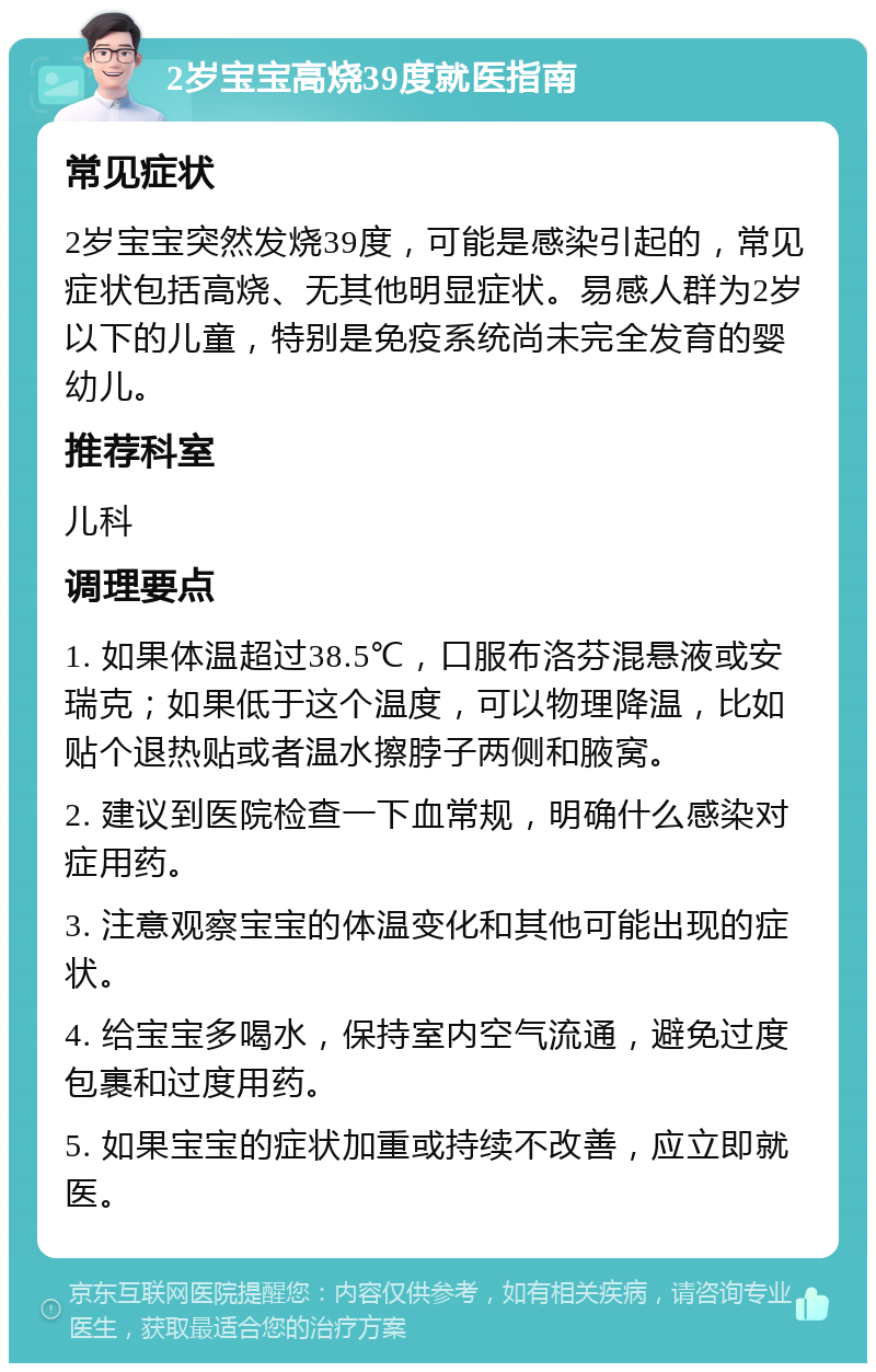 2岁宝宝高烧39度就医指南 常见症状 2岁宝宝突然发烧39度，可能是感染引起的，常见症状包括高烧、无其他明显症状。易感人群为2岁以下的儿童，特别是免疫系统尚未完全发育的婴幼儿。 推荐科室 儿科 调理要点 1. 如果体温超过38.5℃，口服布洛芬混悬液或安瑞克；如果低于这个温度，可以物理降温，比如贴个退热贴或者温水擦脖子两侧和腋窝。 2. 建议到医院检查一下血常规，明确什么感染对症用药。 3. 注意观察宝宝的体温变化和其他可能出现的症状。 4. 给宝宝多喝水，保持室内空气流通，避免过度包裹和过度用药。 5. 如果宝宝的症状加重或持续不改善，应立即就医。