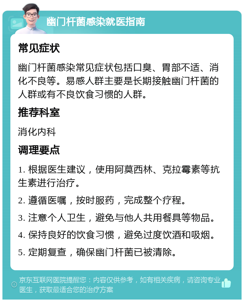 幽门杆菌感染就医指南 常见症状 幽门杆菌感染常见症状包括口臭、胃部不适、消化不良等。易感人群主要是长期接触幽门杆菌的人群或有不良饮食习惯的人群。 推荐科室 消化内科 调理要点 1. 根据医生建议，使用阿莫西林、克拉霉素等抗生素进行治疗。 2. 遵循医嘱，按时服药，完成整个疗程。 3. 注意个人卫生，避免与他人共用餐具等物品。 4. 保持良好的饮食习惯，避免过度饮酒和吸烟。 5. 定期复查，确保幽门杆菌已被清除。