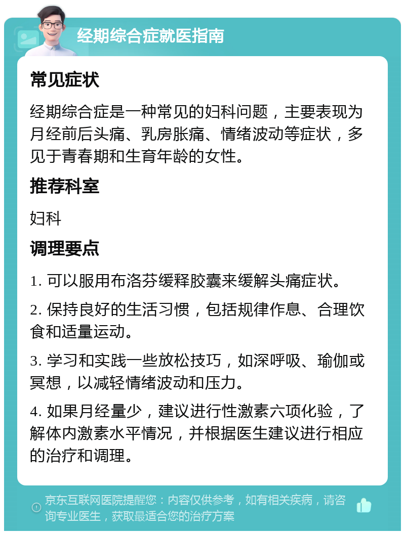 经期综合症就医指南 常见症状 经期综合症是一种常见的妇科问题，主要表现为月经前后头痛、乳房胀痛、情绪波动等症状，多见于青春期和生育年龄的女性。 推荐科室 妇科 调理要点 1. 可以服用布洛芬缓释胶囊来缓解头痛症状。 2. 保持良好的生活习惯，包括规律作息、合理饮食和适量运动。 3. 学习和实践一些放松技巧，如深呼吸、瑜伽或冥想，以减轻情绪波动和压力。 4. 如果月经量少，建议进行性激素六项化验，了解体内激素水平情况，并根据医生建议进行相应的治疗和调理。