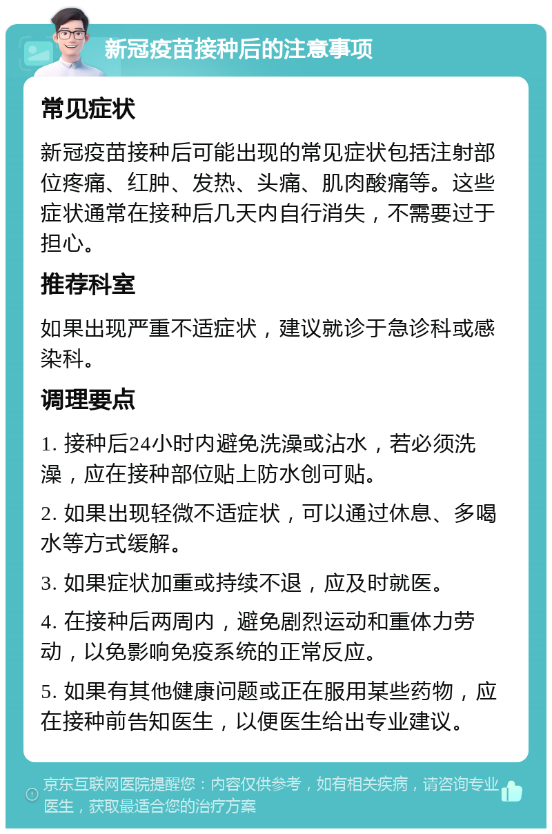 新冠疫苗接种后的注意事项 常见症状 新冠疫苗接种后可能出现的常见症状包括注射部位疼痛、红肿、发热、头痛、肌肉酸痛等。这些症状通常在接种后几天内自行消失，不需要过于担心。 推荐科室 如果出现严重不适症状，建议就诊于急诊科或感染科。 调理要点 1. 接种后24小时内避免洗澡或沾水，若必须洗澡，应在接种部位贴上防水创可贴。 2. 如果出现轻微不适症状，可以通过休息、多喝水等方式缓解。 3. 如果症状加重或持续不退，应及时就医。 4. 在接种后两周内，避免剧烈运动和重体力劳动，以免影响免疫系统的正常反应。 5. 如果有其他健康问题或正在服用某些药物，应在接种前告知医生，以便医生给出专业建议。