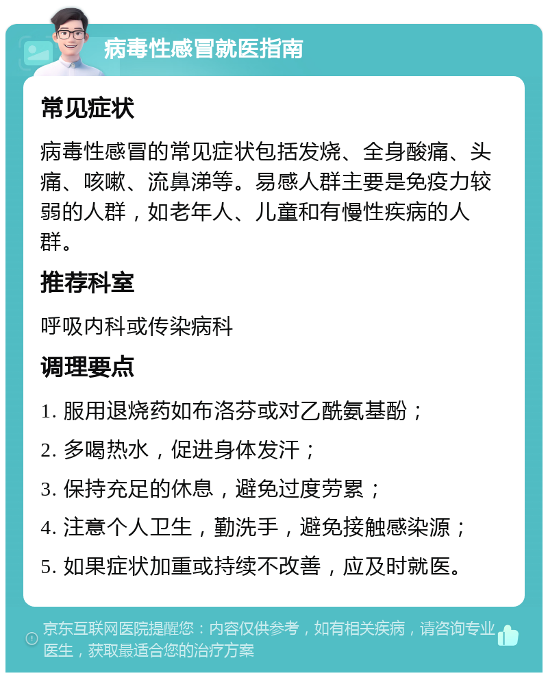 病毒性感冒就医指南 常见症状 病毒性感冒的常见症状包括发烧、全身酸痛、头痛、咳嗽、流鼻涕等。易感人群主要是免疫力较弱的人群，如老年人、儿童和有慢性疾病的人群。 推荐科室 呼吸内科或传染病科 调理要点 1. 服用退烧药如布洛芬或对乙酰氨基酚； 2. 多喝热水，促进身体发汗； 3. 保持充足的休息，避免过度劳累； 4. 注意个人卫生，勤洗手，避免接触感染源； 5. 如果症状加重或持续不改善，应及时就医。