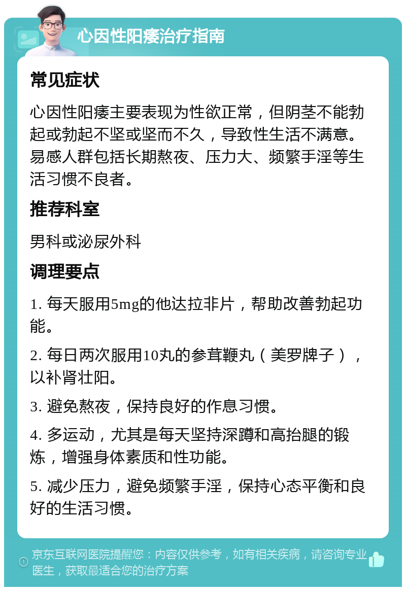 心因性阳痿治疗指南 常见症状 心因性阳痿主要表现为性欲正常，但阴茎不能勃起或勃起不坚或坚而不久，导致性生活不满意。易感人群包括长期熬夜、压力大、频繁手淫等生活习惯不良者。 推荐科室 男科或泌尿外科 调理要点 1. 每天服用5mg的他达拉非片，帮助改善勃起功能。 2. 每日两次服用10丸的参茸鞭丸（美罗牌子），以补肾壮阳。 3. 避免熬夜，保持良好的作息习惯。 4. 多运动，尤其是每天坚持深蹲和高抬腿的锻炼，增强身体素质和性功能。 5. 减少压力，避免频繁手淫，保持心态平衡和良好的生活习惯。