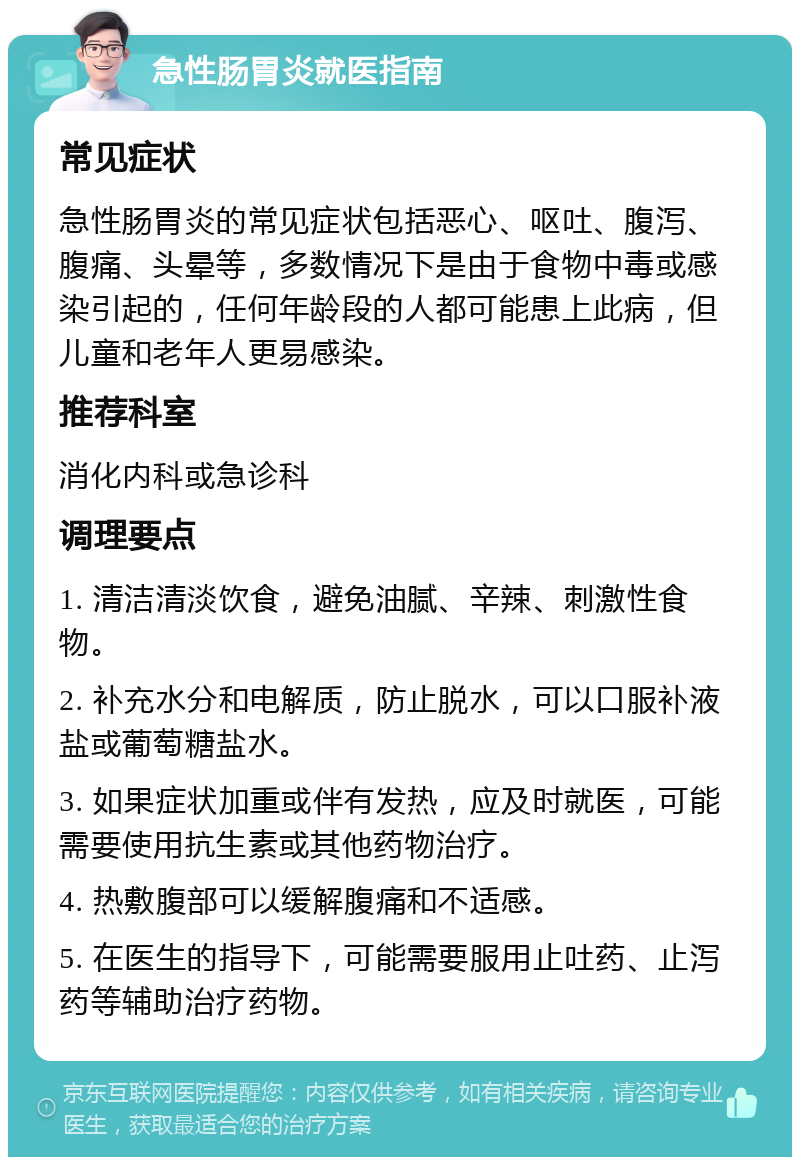 急性肠胃炎就医指南 常见症状 急性肠胃炎的常见症状包括恶心、呕吐、腹泻、腹痛、头晕等，多数情况下是由于食物中毒或感染引起的，任何年龄段的人都可能患上此病，但儿童和老年人更易感染。 推荐科室 消化内科或急诊科 调理要点 1. 清洁清淡饮食，避免油腻、辛辣、刺激性食物。 2. 补充水分和电解质，防止脱水，可以口服补液盐或葡萄糖盐水。 3. 如果症状加重或伴有发热，应及时就医，可能需要使用抗生素或其他药物治疗。 4. 热敷腹部可以缓解腹痛和不适感。 5. 在医生的指导下，可能需要服用止吐药、止泻药等辅助治疗药物。