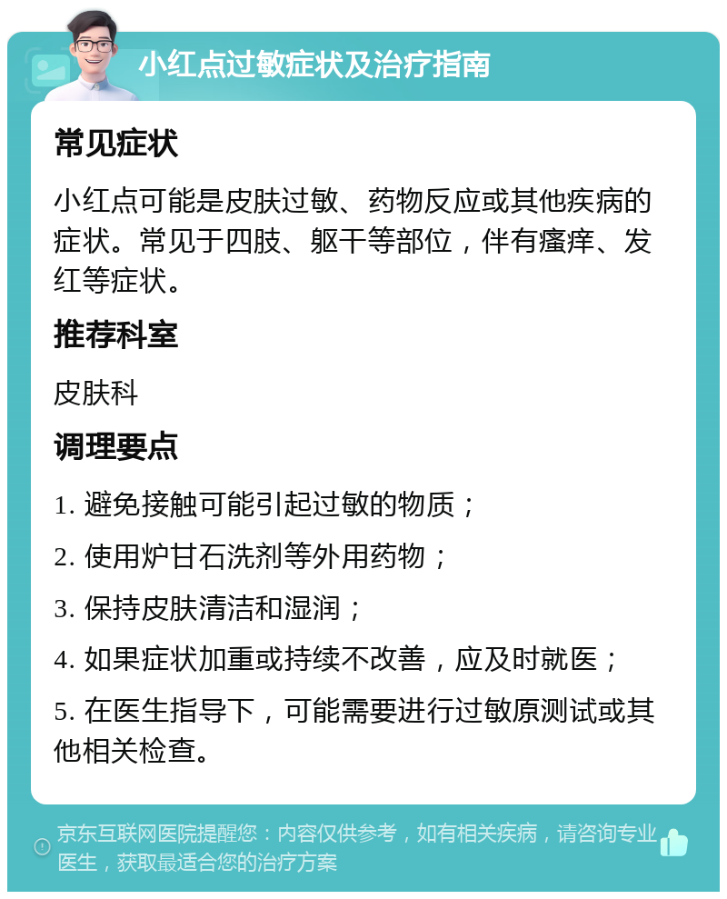 小红点过敏症状及治疗指南 常见症状 小红点可能是皮肤过敏、药物反应或其他疾病的症状。常见于四肢、躯干等部位，伴有瘙痒、发红等症状。 推荐科室 皮肤科 调理要点 1. 避免接触可能引起过敏的物质； 2. 使用炉甘石洗剂等外用药物； 3. 保持皮肤清洁和湿润； 4. 如果症状加重或持续不改善，应及时就医； 5. 在医生指导下，可能需要进行过敏原测试或其他相关检查。