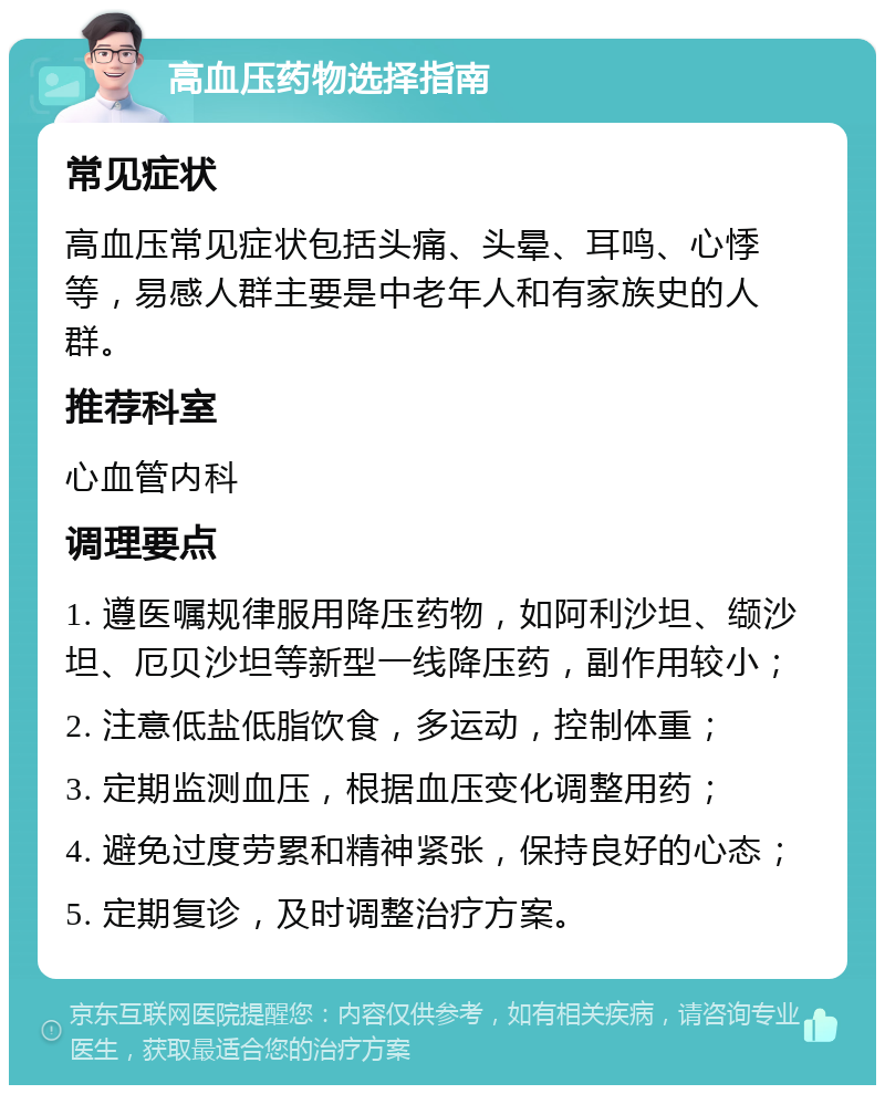 高血压药物选择指南 常见症状 高血压常见症状包括头痛、头晕、耳鸣、心悸等，易感人群主要是中老年人和有家族史的人群。 推荐科室 心血管内科 调理要点 1. 遵医嘱规律服用降压药物，如阿利沙坦、缬沙坦、厄贝沙坦等新型一线降压药，副作用较小； 2. 注意低盐低脂饮食，多运动，控制体重； 3. 定期监测血压，根据血压变化调整用药； 4. 避免过度劳累和精神紧张，保持良好的心态； 5. 定期复诊，及时调整治疗方案。