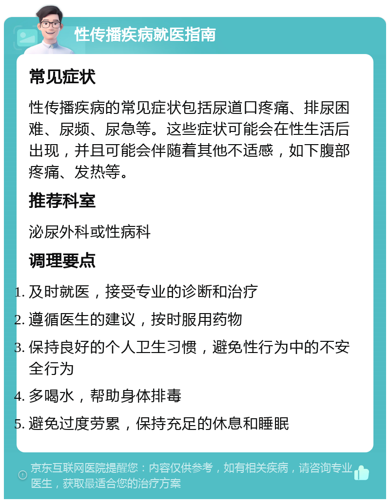 性传播疾病就医指南 常见症状 性传播疾病的常见症状包括尿道口疼痛、排尿困难、尿频、尿急等。这些症状可能会在性生活后出现，并且可能会伴随着其他不适感，如下腹部疼痛、发热等。 推荐科室 泌尿外科或性病科 调理要点 及时就医，接受专业的诊断和治疗 遵循医生的建议，按时服用药物 保持良好的个人卫生习惯，避免性行为中的不安全行为 多喝水，帮助身体排毒 避免过度劳累，保持充足的休息和睡眠