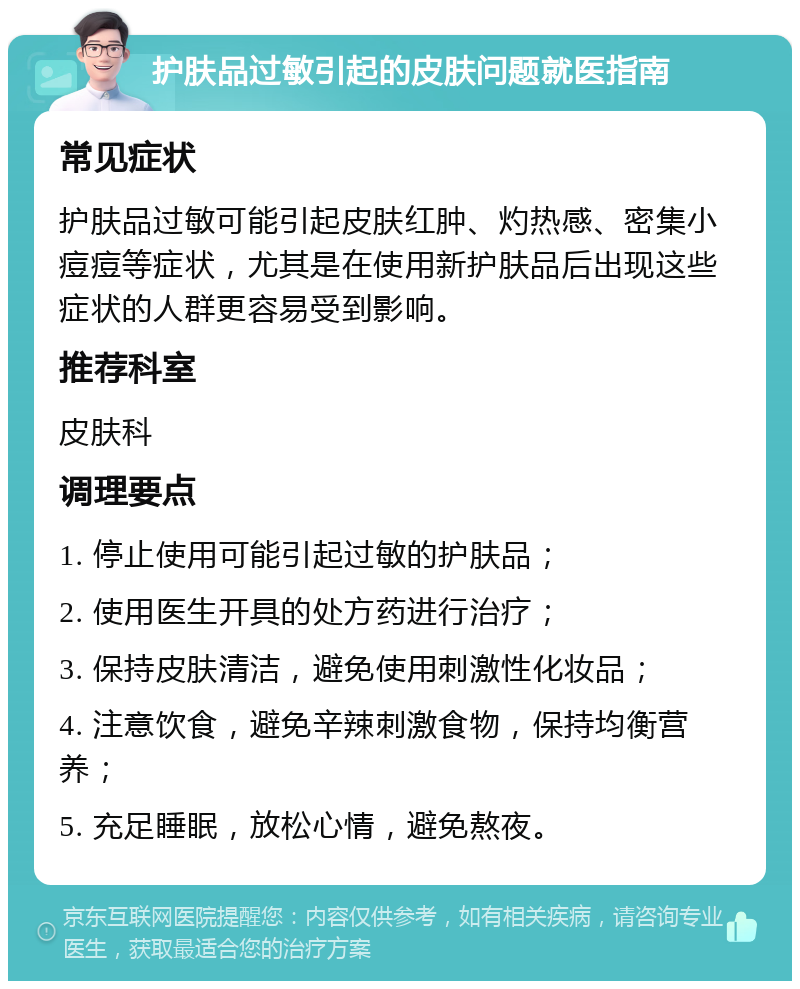 护肤品过敏引起的皮肤问题就医指南 常见症状 护肤品过敏可能引起皮肤红肿、灼热感、密集小痘痘等症状，尤其是在使用新护肤品后出现这些症状的人群更容易受到影响。 推荐科室 皮肤科 调理要点 1. 停止使用可能引起过敏的护肤品； 2. 使用医生开具的处方药进行治疗； 3. 保持皮肤清洁，避免使用刺激性化妆品； 4. 注意饮食，避免辛辣刺激食物，保持均衡营养； 5. 充足睡眠，放松心情，避免熬夜。