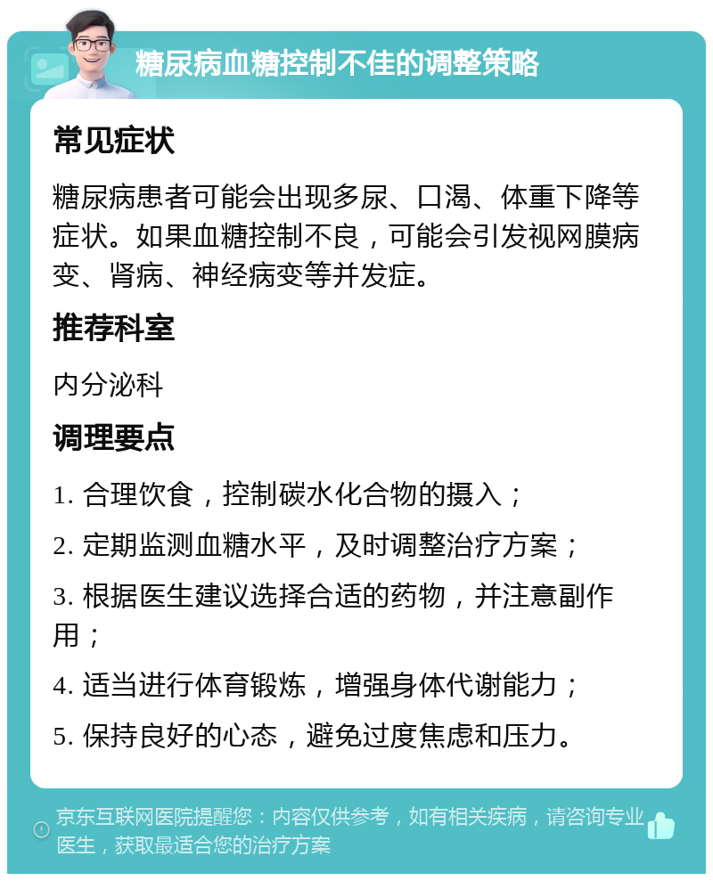 糖尿病血糖控制不佳的调整策略 常见症状 糖尿病患者可能会出现多尿、口渴、体重下降等症状。如果血糖控制不良，可能会引发视网膜病变、肾病、神经病变等并发症。 推荐科室 内分泌科 调理要点 1. 合理饮食，控制碳水化合物的摄入； 2. 定期监测血糖水平，及时调整治疗方案； 3. 根据医生建议选择合适的药物，并注意副作用； 4. 适当进行体育锻炼，增强身体代谢能力； 5. 保持良好的心态，避免过度焦虑和压力。