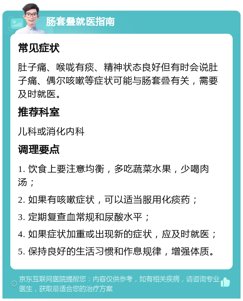 肠套叠就医指南 常见症状 肚子痛、喉咙有痰、精神状态良好但有时会说肚子痛、偶尔咳嗽等症状可能与肠套叠有关，需要及时就医。 推荐科室 儿科或消化内科 调理要点 1. 饮食上要注意均衡，多吃蔬菜水果，少喝肉汤； 2. 如果有咳嗽症状，可以适当服用化痰药； 3. 定期复查血常规和尿酸水平； 4. 如果症状加重或出现新的症状，应及时就医； 5. 保持良好的生活习惯和作息规律，增强体质。