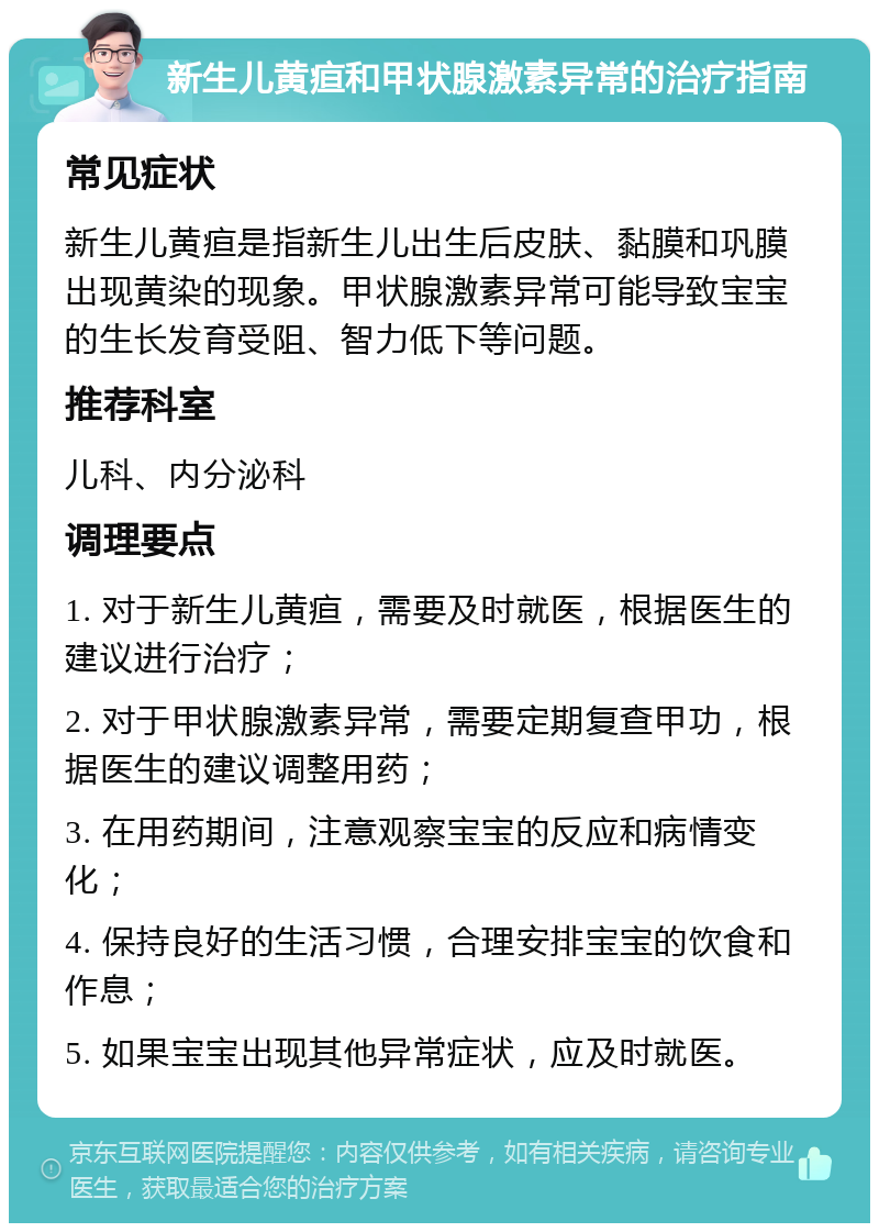 新生儿黄疸和甲状腺激素异常的治疗指南 常见症状 新生儿黄疸是指新生儿出生后皮肤、黏膜和巩膜出现黄染的现象。甲状腺激素异常可能导致宝宝的生长发育受阻、智力低下等问题。 推荐科室 儿科、内分泌科 调理要点 1. 对于新生儿黄疸，需要及时就医，根据医生的建议进行治疗； 2. 对于甲状腺激素异常，需要定期复查甲功，根据医生的建议调整用药； 3. 在用药期间，注意观察宝宝的反应和病情变化； 4. 保持良好的生活习惯，合理安排宝宝的饮食和作息； 5. 如果宝宝出现其他异常症状，应及时就医。