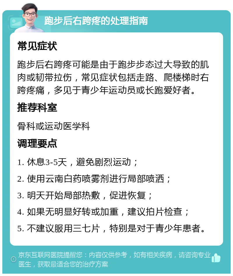 跑步后右跨疼的处理指南 常见症状 跑步后右跨疼可能是由于跑步步态过大导致的肌肉或韧带拉伤，常见症状包括走路、爬楼梯时右跨疼痛，多见于青少年运动员或长跑爱好者。 推荐科室 骨科或运动医学科 调理要点 1. 休息3-5天，避免剧烈运动； 2. 使用云南白药喷雾剂进行局部喷洒； 3. 明天开始局部热敷，促进恢复； 4. 如果无明显好转或加重，建议拍片检查； 5. 不建议服用三七片，特别是对于青少年患者。