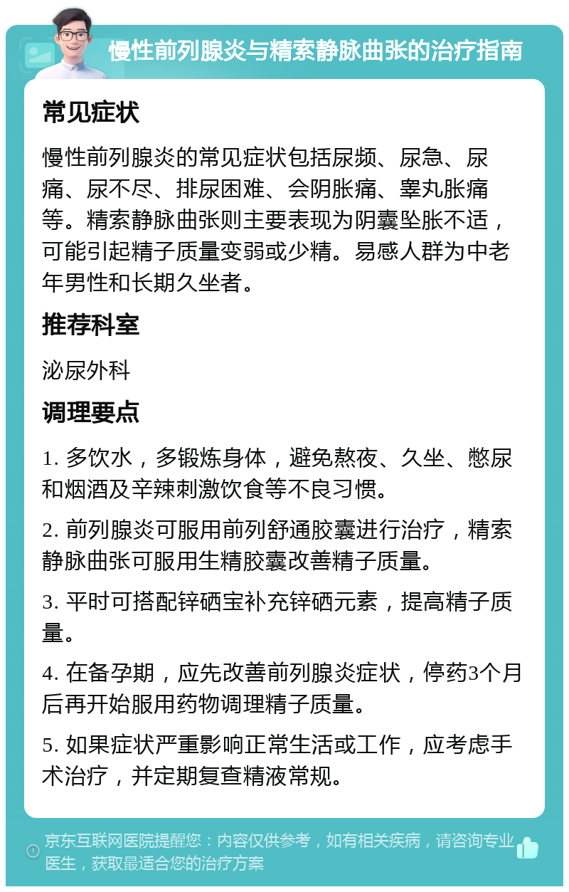 慢性前列腺炎与精索静脉曲张的治疗指南 常见症状 慢性前列腺炎的常见症状包括尿频、尿急、尿痛、尿不尽、排尿困难、会阴胀痛、睾丸胀痛等。精索静脉曲张则主要表现为阴囊坠胀不适，可能引起精子质量变弱或少精。易感人群为中老年男性和长期久坐者。 推荐科室 泌尿外科 调理要点 1. 多饮水，多锻炼身体，避免熬夜、久坐、憋尿和烟酒及辛辣刺激饮食等不良习惯。 2. 前列腺炎可服用前列舒通胶囊进行治疗，精索静脉曲张可服用生精胶囊改善精子质量。 3. 平时可搭配锌硒宝补充锌硒元素，提高精子质量。 4. 在备孕期，应先改善前列腺炎症状，停药3个月后再开始服用药物调理精子质量。 5. 如果症状严重影响正常生活或工作，应考虑手术治疗，并定期复查精液常规。