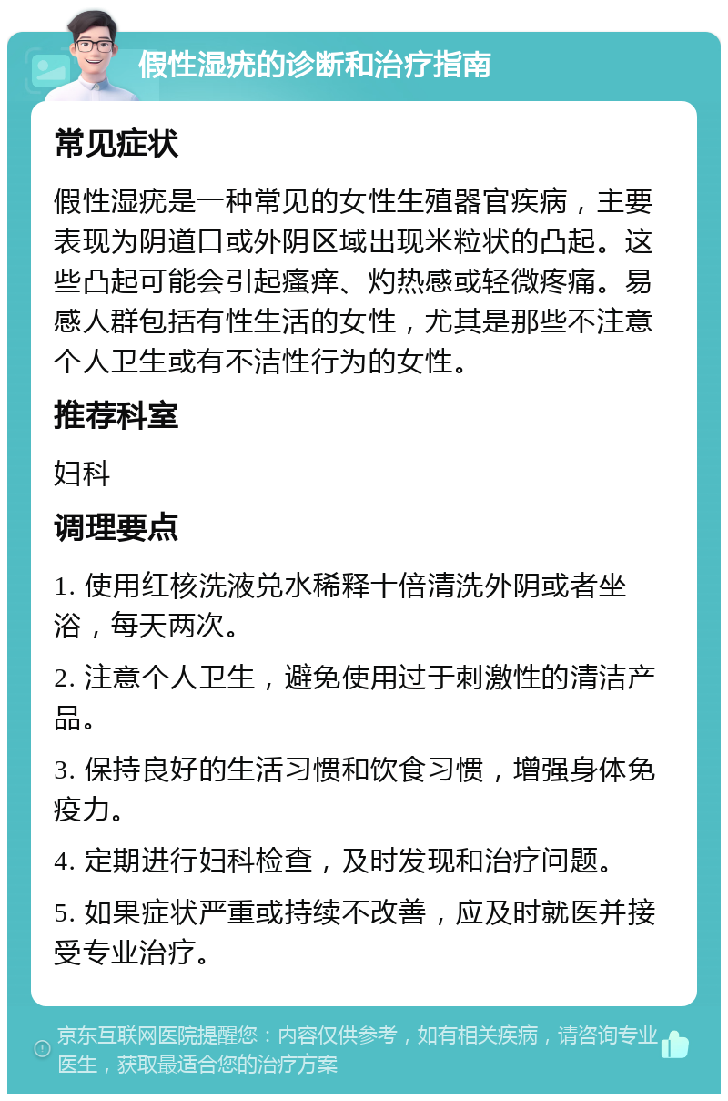 假性湿疣的诊断和治疗指南 常见症状 假性湿疣是一种常见的女性生殖器官疾病，主要表现为阴道口或外阴区域出现米粒状的凸起。这些凸起可能会引起瘙痒、灼热感或轻微疼痛。易感人群包括有性生活的女性，尤其是那些不注意个人卫生或有不洁性行为的女性。 推荐科室 妇科 调理要点 1. 使用红核洗液兑水稀释十倍清洗外阴或者坐浴，每天两次。 2. 注意个人卫生，避免使用过于刺激性的清洁产品。 3. 保持良好的生活习惯和饮食习惯，增强身体免疫力。 4. 定期进行妇科检查，及时发现和治疗问题。 5. 如果症状严重或持续不改善，应及时就医并接受专业治疗。