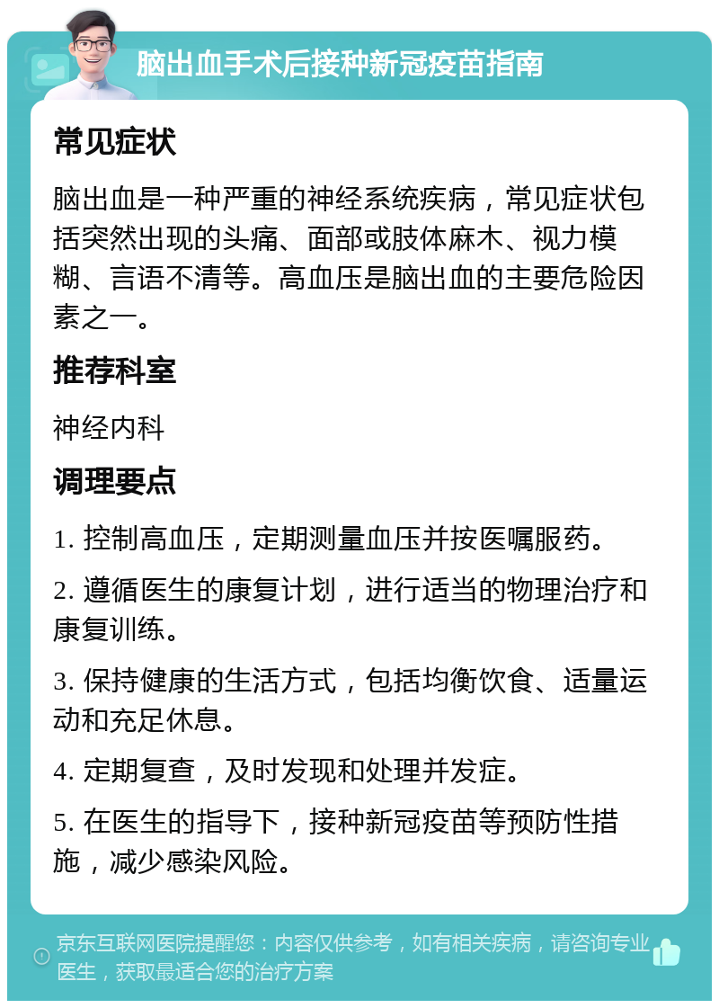 脑出血手术后接种新冠疫苗指南 常见症状 脑出血是一种严重的神经系统疾病，常见症状包括突然出现的头痛、面部或肢体麻木、视力模糊、言语不清等。高血压是脑出血的主要危险因素之一。 推荐科室 神经内科 调理要点 1. 控制高血压，定期测量血压并按医嘱服药。 2. 遵循医生的康复计划，进行适当的物理治疗和康复训练。 3. 保持健康的生活方式，包括均衡饮食、适量运动和充足休息。 4. 定期复查，及时发现和处理并发症。 5. 在医生的指导下，接种新冠疫苗等预防性措施，减少感染风险。