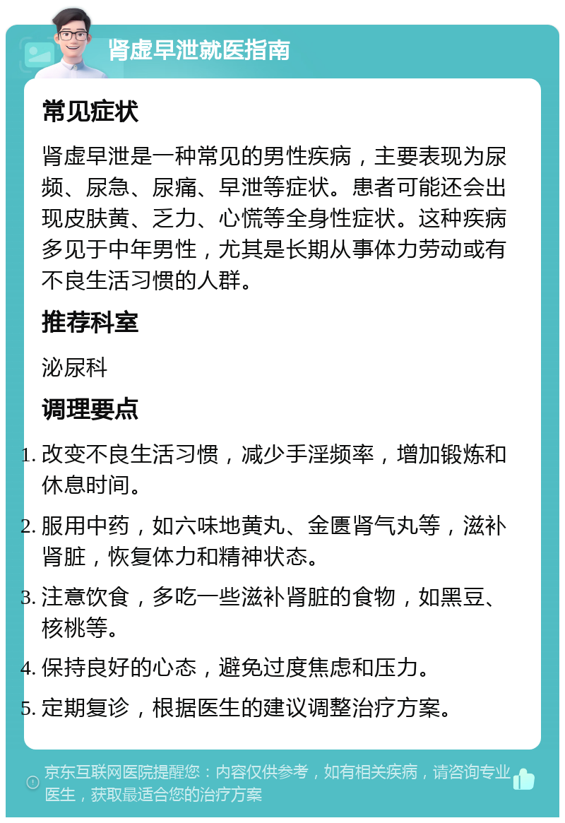 肾虚早泄就医指南 常见症状 肾虚早泄是一种常见的男性疾病，主要表现为尿频、尿急、尿痛、早泄等症状。患者可能还会出现皮肤黄、乏力、心慌等全身性症状。这种疾病多见于中年男性，尤其是长期从事体力劳动或有不良生活习惯的人群。 推荐科室 泌尿科 调理要点 改变不良生活习惯，减少手淫频率，增加锻炼和休息时间。 服用中药，如六味地黄丸、金匮肾气丸等，滋补肾脏，恢复体力和精神状态。 注意饮食，多吃一些滋补肾脏的食物，如黑豆、核桃等。 保持良好的心态，避免过度焦虑和压力。 定期复诊，根据医生的建议调整治疗方案。