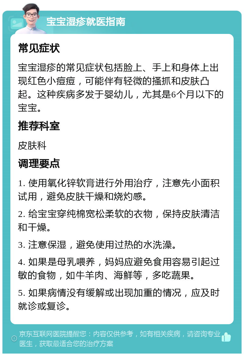 宝宝湿疹就医指南 常见症状 宝宝湿疹的常见症状包括脸上、手上和身体上出现红色小痘痘，可能伴有轻微的搔抓和皮肤凸起。这种疾病多发于婴幼儿，尤其是6个月以下的宝宝。 推荐科室 皮肤科 调理要点 1. 使用氧化锌软膏进行外用治疗，注意先小面积试用，避免皮肤干燥和烧灼感。 2. 给宝宝穿纯棉宽松柔软的衣物，保持皮肤清洁和干燥。 3. 注意保湿，避免使用过热的水洗澡。 4. 如果是母乳喂养，妈妈应避免食用容易引起过敏的食物，如牛羊肉、海鲜等，多吃蔬果。 5. 如果病情没有缓解或出现加重的情况，应及时就诊或复诊。