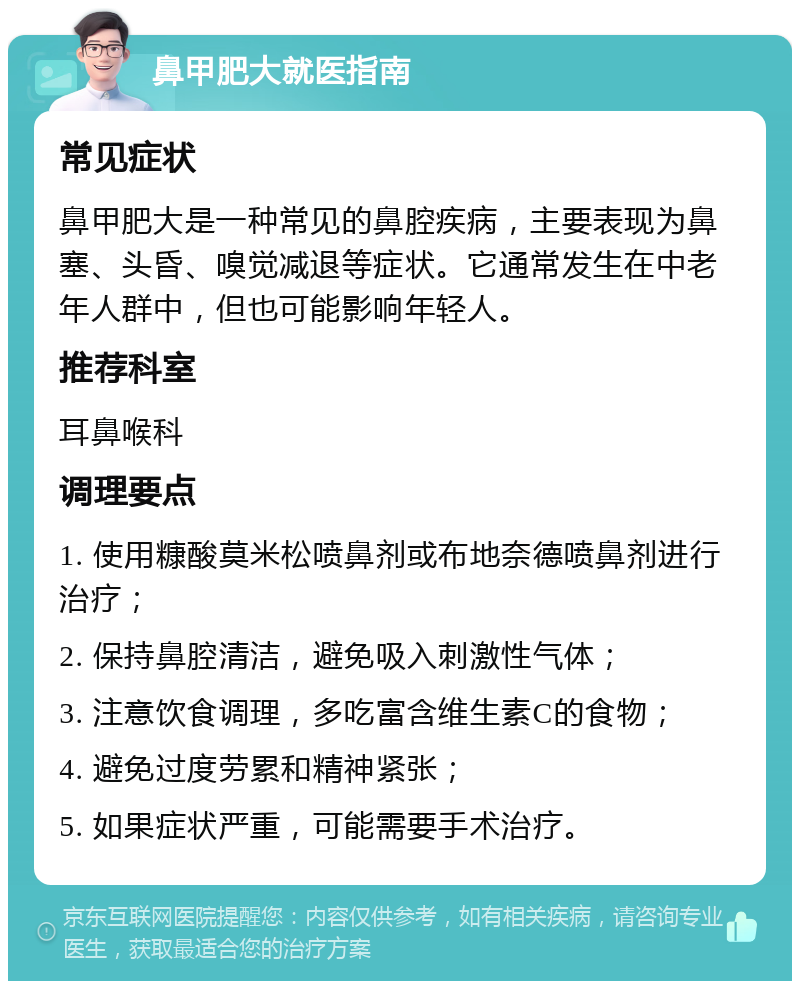 鼻甲肥大就医指南 常见症状 鼻甲肥大是一种常见的鼻腔疾病，主要表现为鼻塞、头昏、嗅觉减退等症状。它通常发生在中老年人群中，但也可能影响年轻人。 推荐科室 耳鼻喉科 调理要点 1. 使用糠酸莫米松喷鼻剂或布地奈德喷鼻剂进行治疗； 2. 保持鼻腔清洁，避免吸入刺激性气体； 3. 注意饮食调理，多吃富含维生素C的食物； 4. 避免过度劳累和精神紧张； 5. 如果症状严重，可能需要手术治疗。