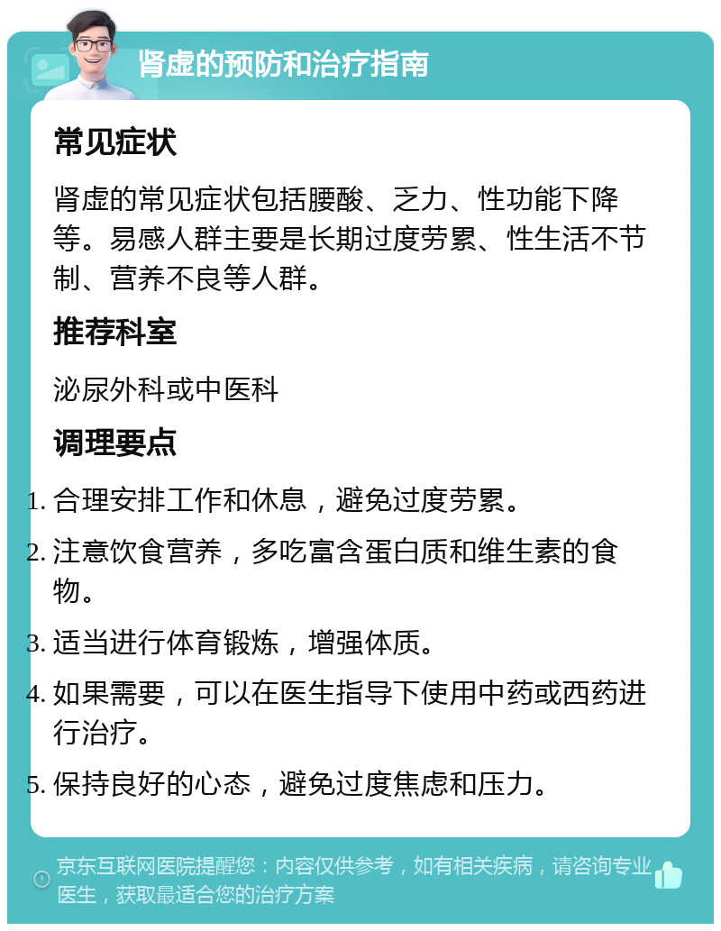 肾虚的预防和治疗指南 常见症状 肾虚的常见症状包括腰酸、乏力、性功能下降等。易感人群主要是长期过度劳累、性生活不节制、营养不良等人群。 推荐科室 泌尿外科或中医科 调理要点 合理安排工作和休息，避免过度劳累。 注意饮食营养，多吃富含蛋白质和维生素的食物。 适当进行体育锻炼，增强体质。 如果需要，可以在医生指导下使用中药或西药进行治疗。 保持良好的心态，避免过度焦虑和压力。