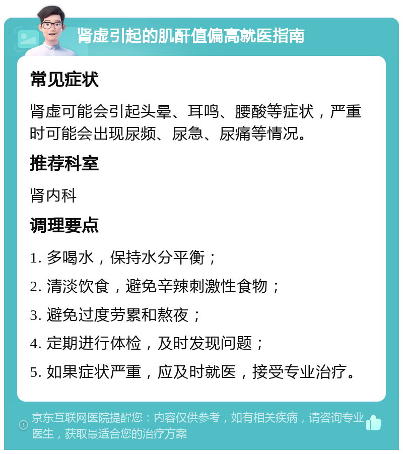 肾虚引起的肌酐值偏高就医指南 常见症状 肾虚可能会引起头晕、耳鸣、腰酸等症状，严重时可能会出现尿频、尿急、尿痛等情况。 推荐科室 肾内科 调理要点 1. 多喝水，保持水分平衡； 2. 清淡饮食，避免辛辣刺激性食物； 3. 避免过度劳累和熬夜； 4. 定期进行体检，及时发现问题； 5. 如果症状严重，应及时就医，接受专业治疗。