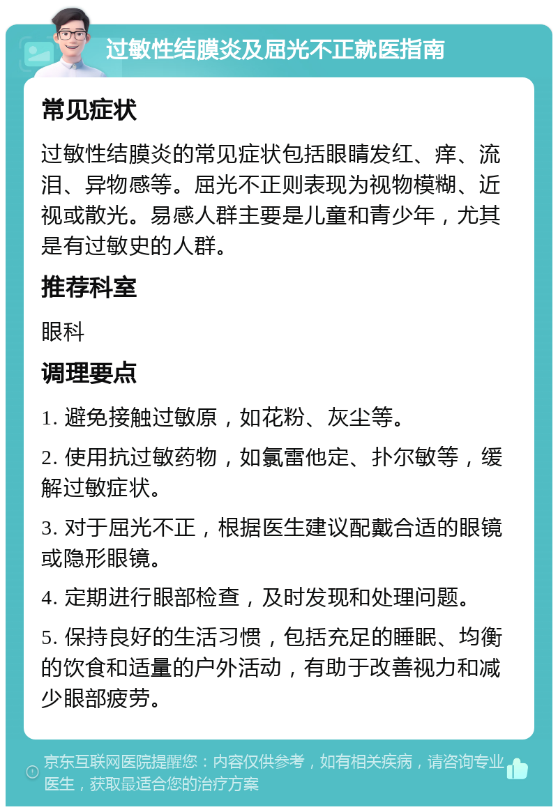 过敏性结膜炎及屈光不正就医指南 常见症状 过敏性结膜炎的常见症状包括眼睛发红、痒、流泪、异物感等。屈光不正则表现为视物模糊、近视或散光。易感人群主要是儿童和青少年，尤其是有过敏史的人群。 推荐科室 眼科 调理要点 1. 避免接触过敏原，如花粉、灰尘等。 2. 使用抗过敏药物，如氯雷他定、扑尔敏等，缓解过敏症状。 3. 对于屈光不正，根据医生建议配戴合适的眼镜或隐形眼镜。 4. 定期进行眼部检查，及时发现和处理问题。 5. 保持良好的生活习惯，包括充足的睡眠、均衡的饮食和适量的户外活动，有助于改善视力和减少眼部疲劳。