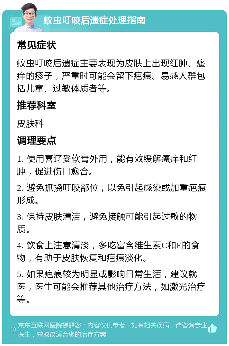 蚊虫叮咬后遗症处理指南 常见症状 蚊虫叮咬后遗症主要表现为皮肤上出现红肿、瘙痒的疹子，严重时可能会留下疤痕。易感人群包括儿童、过敏体质者等。 推荐科室 皮肤科 调理要点 1. 使用喜辽妥软膏外用，能有效缓解瘙痒和红肿，促进伤口愈合。 2. 避免抓挠叮咬部位，以免引起感染或加重疤痕形成。 3. 保持皮肤清洁，避免接触可能引起过敏的物质。 4. 饮食上注意清淡，多吃富含维生素C和E的食物，有助于皮肤恢复和疤痕淡化。 5. 如果疤痕较为明显或影响日常生活，建议就医，医生可能会推荐其他治疗方法，如激光治疗等。