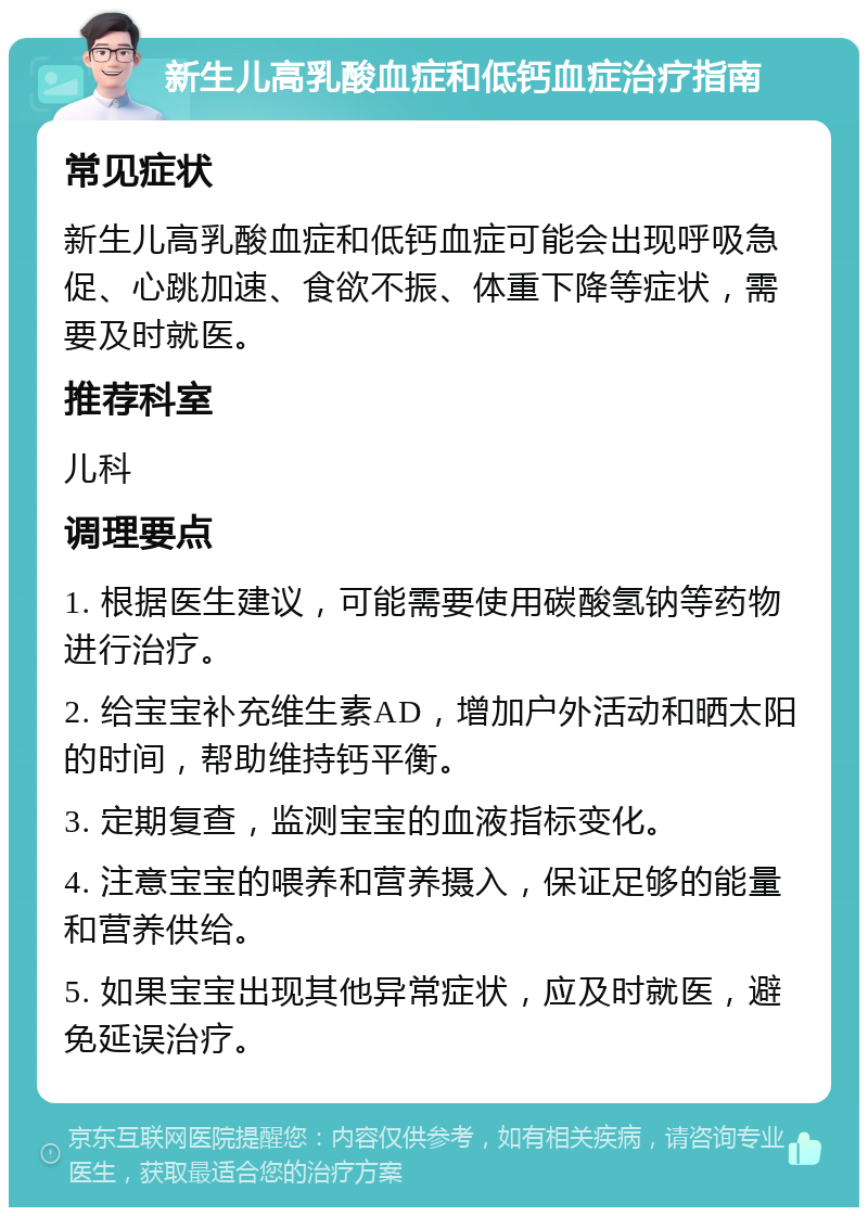 新生儿高乳酸血症和低钙血症治疗指南 常见症状 新生儿高乳酸血症和低钙血症可能会出现呼吸急促、心跳加速、食欲不振、体重下降等症状，需要及时就医。 推荐科室 儿科 调理要点 1. 根据医生建议，可能需要使用碳酸氢钠等药物进行治疗。 2. 给宝宝补充维生素AD，增加户外活动和晒太阳的时间，帮助维持钙平衡。 3. 定期复查，监测宝宝的血液指标变化。 4. 注意宝宝的喂养和营养摄入，保证足够的能量和营养供给。 5. 如果宝宝出现其他异常症状，应及时就医，避免延误治疗。