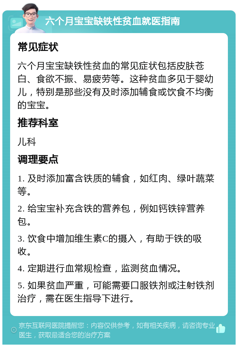 六个月宝宝缺铁性贫血就医指南 常见症状 六个月宝宝缺铁性贫血的常见症状包括皮肤苍白、食欲不振、易疲劳等。这种贫血多见于婴幼儿，特别是那些没有及时添加辅食或饮食不均衡的宝宝。 推荐科室 儿科 调理要点 1. 及时添加富含铁质的辅食，如红肉、绿叶蔬菜等。 2. 给宝宝补充含铁的营养包，例如钙铁锌营养包。 3. 饮食中增加维生素C的摄入，有助于铁的吸收。 4. 定期进行血常规检查，监测贫血情况。 5. 如果贫血严重，可能需要口服铁剂或注射铁剂治疗，需在医生指导下进行。