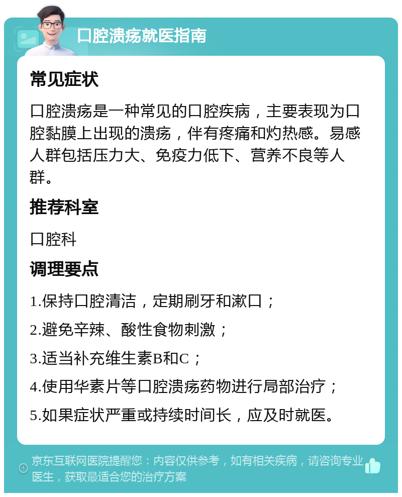 口腔溃疡就医指南 常见症状 口腔溃疡是一种常见的口腔疾病，主要表现为口腔黏膜上出现的溃疡，伴有疼痛和灼热感。易感人群包括压力大、免疫力低下、营养不良等人群。 推荐科室 口腔科 调理要点 1.保持口腔清洁，定期刷牙和漱口； 2.避免辛辣、酸性食物刺激； 3.适当补充维生素B和C； 4.使用华素片等口腔溃疡药物进行局部治疗； 5.如果症状严重或持续时间长，应及时就医。