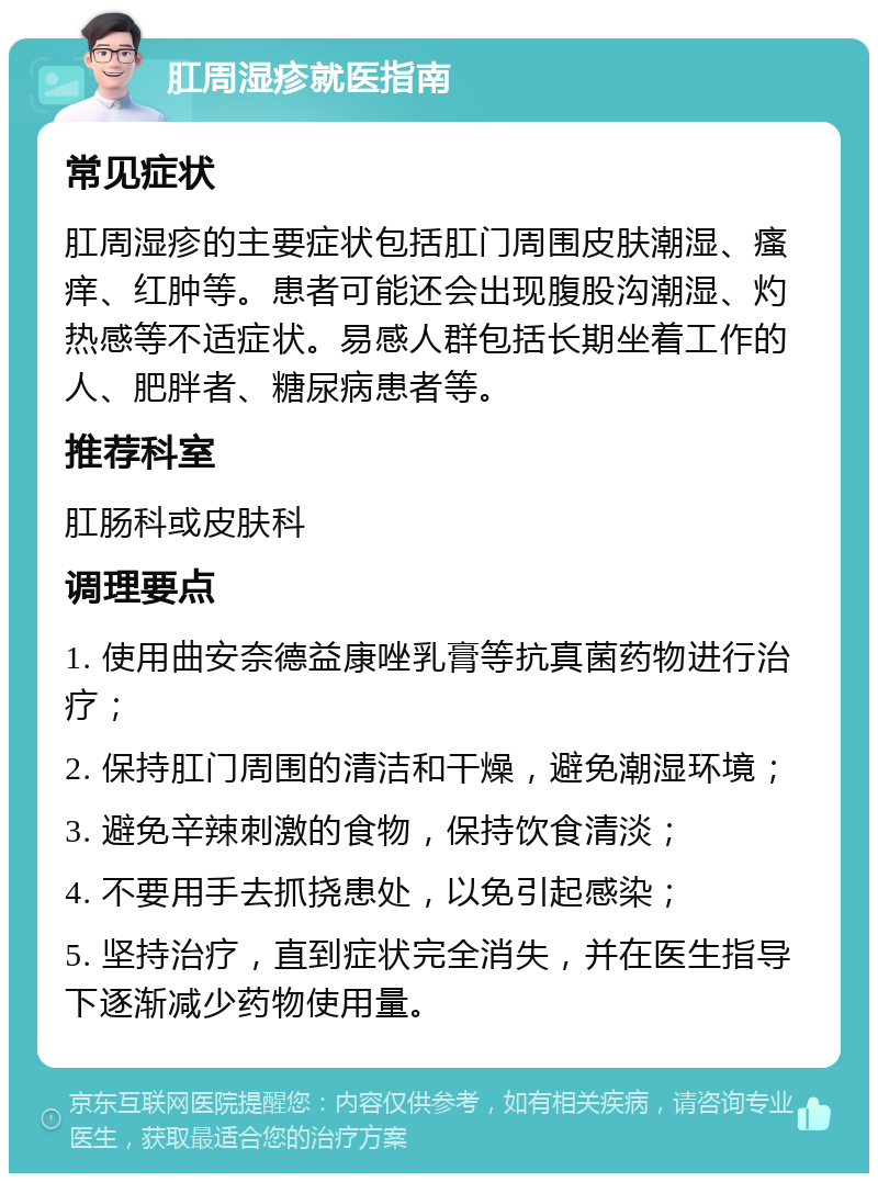 肛周湿疹就医指南 常见症状 肛周湿疹的主要症状包括肛门周围皮肤潮湿、瘙痒、红肿等。患者可能还会出现腹股沟潮湿、灼热感等不适症状。易感人群包括长期坐着工作的人、肥胖者、糖尿病患者等。 推荐科室 肛肠科或皮肤科 调理要点 1. 使用曲安奈德益康唑乳膏等抗真菌药物进行治疗； 2. 保持肛门周围的清洁和干燥，避免潮湿环境； 3. 避免辛辣刺激的食物，保持饮食清淡； 4. 不要用手去抓挠患处，以免引起感染； 5. 坚持治疗，直到症状完全消失，并在医生指导下逐渐减少药物使用量。