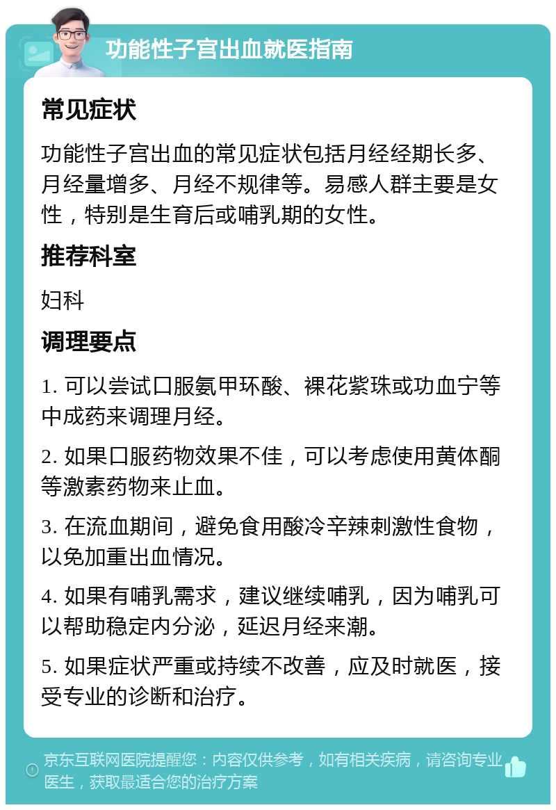 功能性子宫出血就医指南 常见症状 功能性子宫出血的常见症状包括月经经期长多、月经量增多、月经不规律等。易感人群主要是女性，特别是生育后或哺乳期的女性。 推荐科室 妇科 调理要点 1. 可以尝试口服氨甲环酸、裸花紫珠或功血宁等中成药来调理月经。 2. 如果口服药物效果不佳，可以考虑使用黄体酮等激素药物来止血。 3. 在流血期间，避免食用酸冷辛辣刺激性食物，以免加重出血情况。 4. 如果有哺乳需求，建议继续哺乳，因为哺乳可以帮助稳定内分泌，延迟月经来潮。 5. 如果症状严重或持续不改善，应及时就医，接受专业的诊断和治疗。