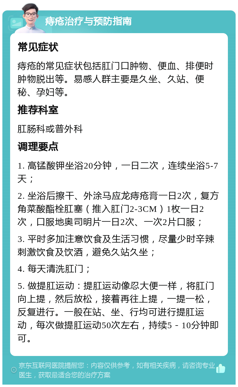 痔疮治疗与预防指南 常见症状 痔疮的常见症状包括肛门口肿物、便血、排便时肿物脱出等。易感人群主要是久坐、久站、便秘、孕妇等。 推荐科室 肛肠科或普外科 调理要点 1. 高锰酸钾坐浴20分钟，一日二次，连续坐浴5-7天； 2. 坐浴后擦干、外涂马应龙痔疮膏一日2次，复方角菜酸酯栓肛塞（推入肛门2-3CM）1枚一日2次，口服地奥司明片一日2次、一次2片口服； 3. 平时多加注意饮食及生活习惯，尽量少时辛辣刺激饮食及饮酒，避免久站久坐； 4. 每天清洗肛门； 5. 做提肛运动：提肛运动像忍大便一样，将肛门向上提，然后放松，接着再往上提，一提一松，反复进行。一般在站、坐、行均可进行提肛运动，每次做提肛运动50次左右，持续5－10分钟即可。