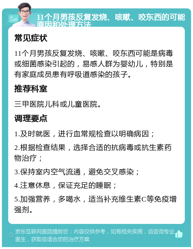 11个月男孩反复发烧、咳嗽、咬东西的可能原因和处理方法 常见症状 11个月男孩反复发烧、咳嗽、咬东西可能是病毒或细菌感染引起的，易感人群为婴幼儿，特别是有家庭成员患有呼吸道感染的孩子。 推荐科室 三甲医院儿科或儿童医院。 调理要点 1.及时就医，进行血常规检查以明确病因； 2.根据检查结果，选择合适的抗病毒或抗生素药物治疗； 3.保持室内空气流通，避免交叉感染； 4.注意休息，保证充足的睡眠； 5.加强营养，多喝水，适当补充维生素C等免疫增强剂。