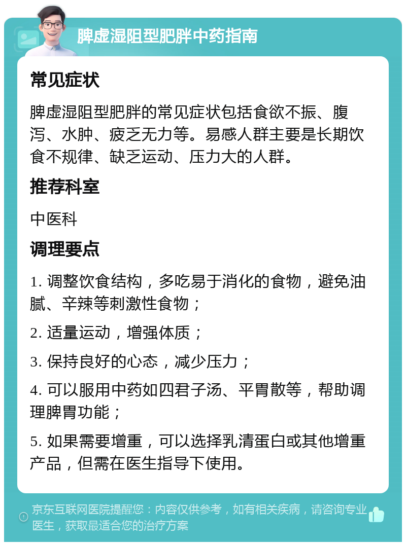 脾虚湿阻型肥胖中药指南 常见症状 脾虚湿阻型肥胖的常见症状包括食欲不振、腹泻、水肿、疲乏无力等。易感人群主要是长期饮食不规律、缺乏运动、压力大的人群。 推荐科室 中医科 调理要点 1. 调整饮食结构，多吃易于消化的食物，避免油腻、辛辣等刺激性食物； 2. 适量运动，增强体质； 3. 保持良好的心态，减少压力； 4. 可以服用中药如四君子汤、平胃散等，帮助调理脾胃功能； 5. 如果需要增重，可以选择乳清蛋白或其他增重产品，但需在医生指导下使用。