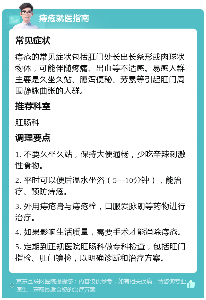 痔疮就医指南 常见症状 痔疮的常见症状包括肛门处长出长条形或肉球状物体，可能伴随疼痛、出血等不适感。易感人群主要是久坐久站、腹泻便秘、劳累等引起肛门周围静脉曲张的人群。 推荐科室 肛肠科 调理要点 1. 不要久坐久站，保持大便通畅，少吃辛辣刺激性食物。 2. 平时可以便后温水坐浴（5—10分钟），能治疗、预防痔疮。 3. 外用痔疮膏与痔疮栓，口服爱脉朗等药物进行治疗。 4. 如果影响生活质量，需要手术才能消除痔疮。 5. 定期到正规医院肛肠科做专科检查，包括肛门指检、肛门镜检，以明确诊断和治疗方案。