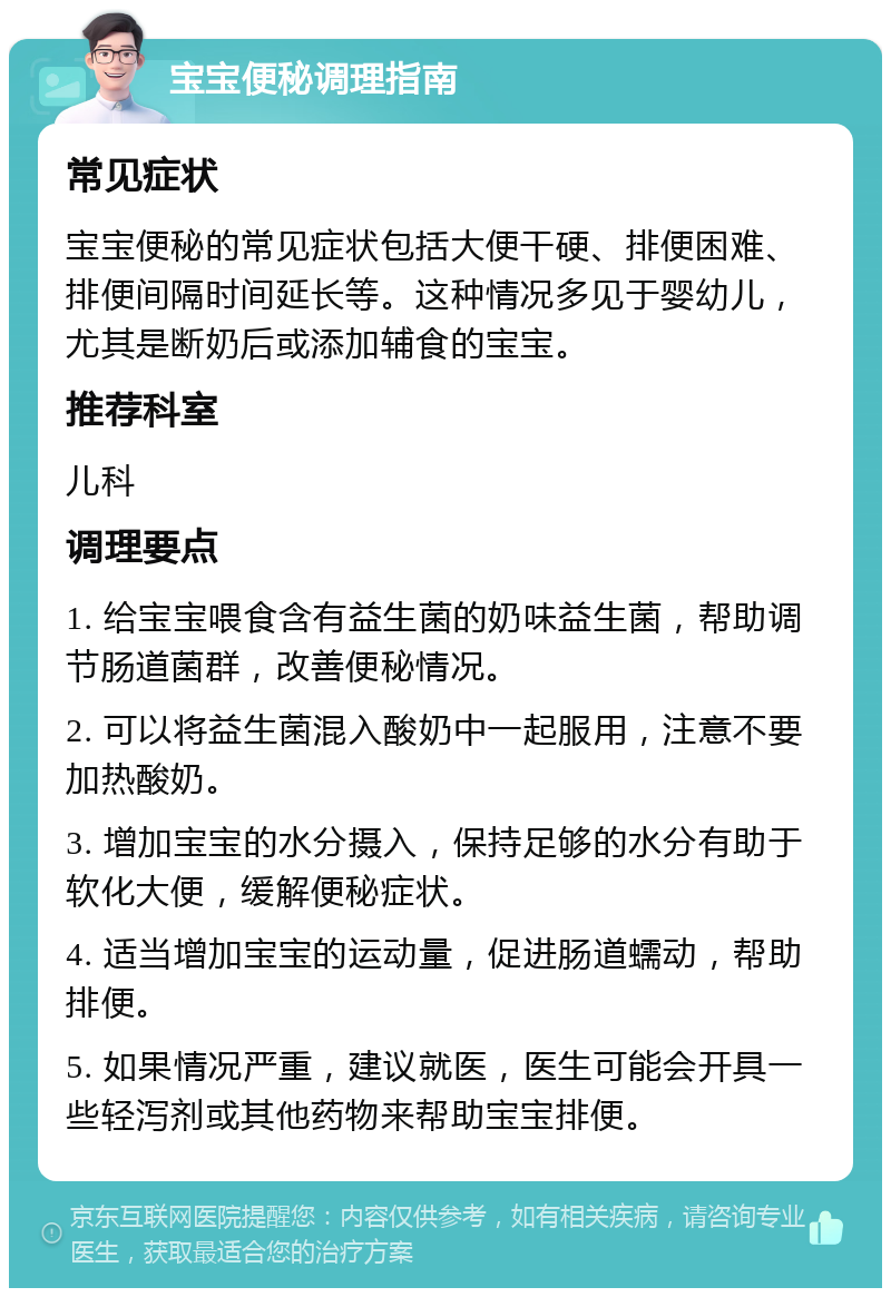 宝宝便秘调理指南 常见症状 宝宝便秘的常见症状包括大便干硬、排便困难、排便间隔时间延长等。这种情况多见于婴幼儿，尤其是断奶后或添加辅食的宝宝。 推荐科室 儿科 调理要点 1. 给宝宝喂食含有益生菌的奶味益生菌，帮助调节肠道菌群，改善便秘情况。 2. 可以将益生菌混入酸奶中一起服用，注意不要加热酸奶。 3. 增加宝宝的水分摄入，保持足够的水分有助于软化大便，缓解便秘症状。 4. 适当增加宝宝的运动量，促进肠道蠕动，帮助排便。 5. 如果情况严重，建议就医，医生可能会开具一些轻泻剂或其他药物来帮助宝宝排便。