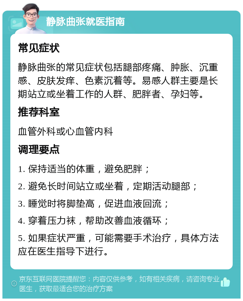 静脉曲张就医指南 常见症状 静脉曲张的常见症状包括腿部疼痛、肿胀、沉重感、皮肤发痒、色素沉着等。易感人群主要是长期站立或坐着工作的人群、肥胖者、孕妇等。 推荐科室 血管外科或心血管内科 调理要点 1. 保持适当的体重，避免肥胖； 2. 避免长时间站立或坐着，定期活动腿部； 3. 睡觉时将脚垫高，促进血液回流； 4. 穿着压力袜，帮助改善血液循环； 5. 如果症状严重，可能需要手术治疗，具体方法应在医生指导下进行。