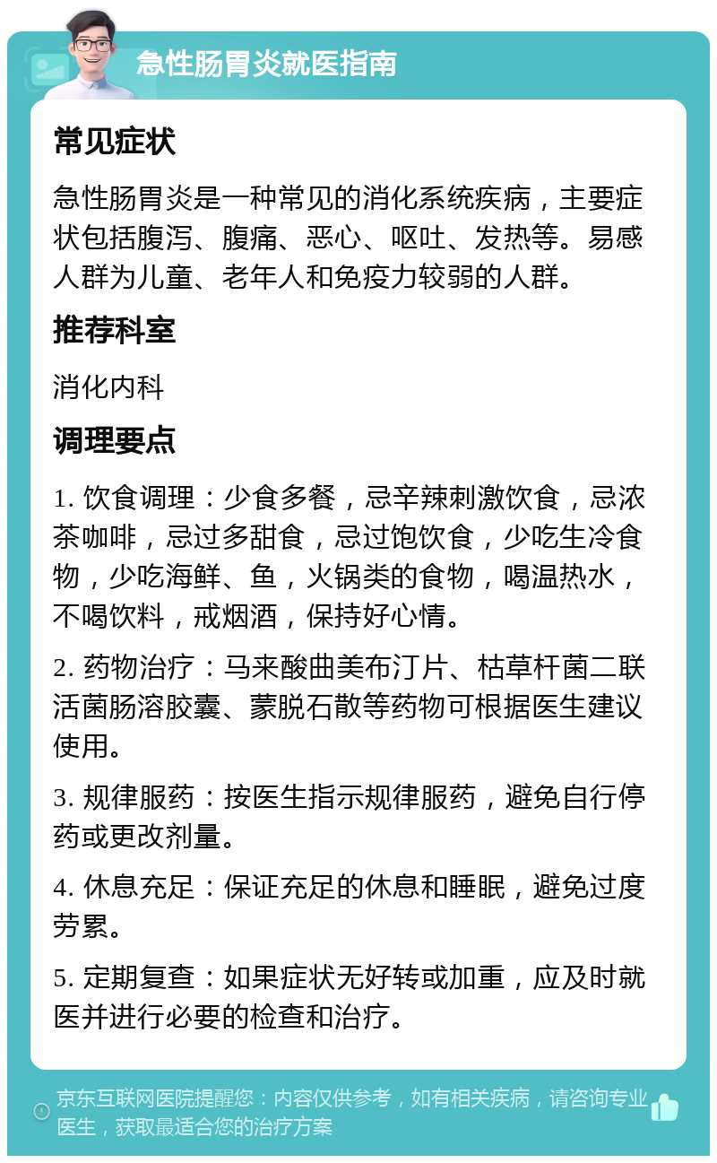 急性肠胃炎就医指南 常见症状 急性肠胃炎是一种常见的消化系统疾病，主要症状包括腹泻、腹痛、恶心、呕吐、发热等。易感人群为儿童、老年人和免疫力较弱的人群。 推荐科室 消化内科 调理要点 1. 饮食调理：少食多餐，忌辛辣刺激饮食，忌浓茶咖啡，忌过多甜食，忌过饱饮食，少吃生冷食物，少吃海鲜、鱼，火锅类的食物，喝温热水，不喝饮料，戒烟酒，保持好心情。 2. 药物治疗：马来酸曲美布汀片、枯草杆菌二联活菌肠溶胶囊、蒙脱石散等药物可根据医生建议使用。 3. 规律服药：按医生指示规律服药，避免自行停药或更改剂量。 4. 休息充足：保证充足的休息和睡眠，避免过度劳累。 5. 定期复查：如果症状无好转或加重，应及时就医并进行必要的检查和治疗。