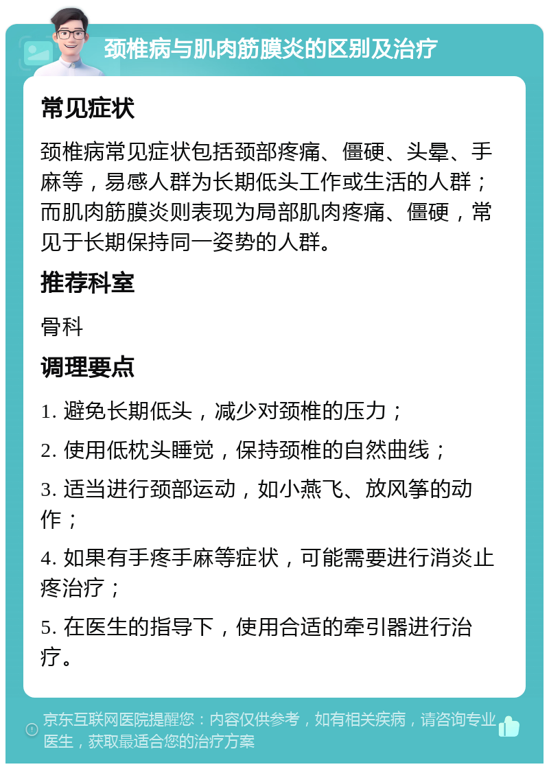 颈椎病与肌肉筋膜炎的区别及治疗 常见症状 颈椎病常见症状包括颈部疼痛、僵硬、头晕、手麻等，易感人群为长期低头工作或生活的人群；而肌肉筋膜炎则表现为局部肌肉疼痛、僵硬，常见于长期保持同一姿势的人群。 推荐科室 骨科 调理要点 1. 避免长期低头，减少对颈椎的压力； 2. 使用低枕头睡觉，保持颈椎的自然曲线； 3. 适当进行颈部运动，如小燕飞、放风筝的动作； 4. 如果有手疼手麻等症状，可能需要进行消炎止疼治疗； 5. 在医生的指导下，使用合适的牵引器进行治疗。