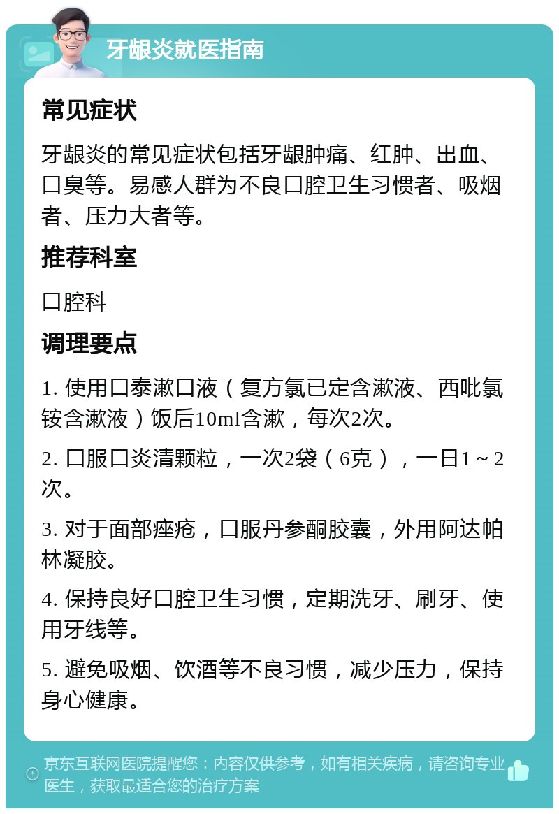 牙龈炎就医指南 常见症状 牙龈炎的常见症状包括牙龈肿痛、红肿、出血、口臭等。易感人群为不良口腔卫生习惯者、吸烟者、压力大者等。 推荐科室 口腔科 调理要点 1. 使用口泰漱口液（复方氯已定含漱液、西吡氯铵含漱液）饭后10ml含漱，每次2次。 2. 口服口炎清颗粒，一次2袋（6克），一日1～2次。 3. 对于面部痤疮，口服丹参酮胶囊，外用阿达帕林凝胶。 4. 保持良好口腔卫生习惯，定期洗牙、刷牙、使用牙线等。 5. 避免吸烟、饮酒等不良习惯，减少压力，保持身心健康。