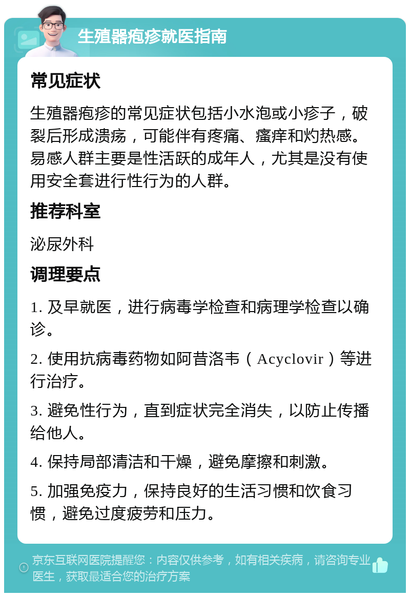 生殖器疱疹就医指南 常见症状 生殖器疱疹的常见症状包括小水泡或小疹子，破裂后形成溃疡，可能伴有疼痛、瘙痒和灼热感。易感人群主要是性活跃的成年人，尤其是没有使用安全套进行性行为的人群。 推荐科室 泌尿外科 调理要点 1. 及早就医，进行病毒学检查和病理学检查以确诊。 2. 使用抗病毒药物如阿昔洛韦（Acyclovir）等进行治疗。 3. 避免性行为，直到症状完全消失，以防止传播给他人。 4. 保持局部清洁和干燥，避免摩擦和刺激。 5. 加强免疫力，保持良好的生活习惯和饮食习惯，避免过度疲劳和压力。